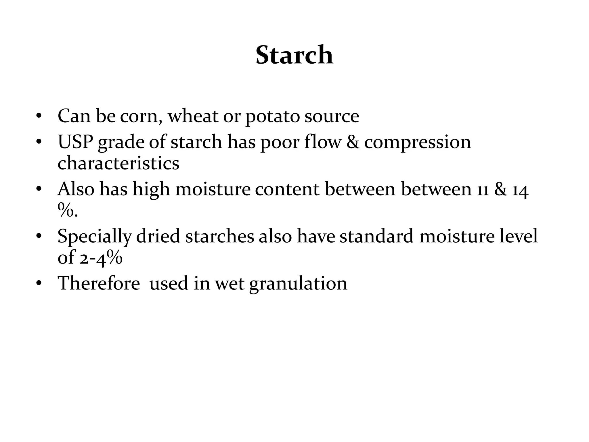Starch

• Can be corn, wheat or potato source
• USP grade of starch has poor flow & compression
  characteristics
• Also has high moisture content between between 11 & 14
  %.
• Specially dried starches also have standard moisture level
  of 2-4%
• Therefore used in wet granulation
 