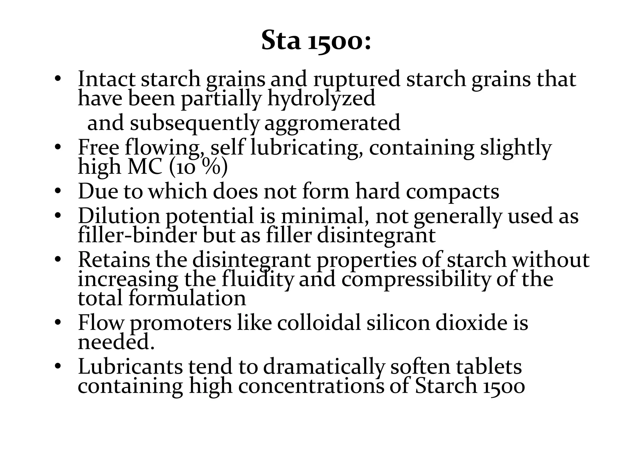 Sta 1500:
• Intact starch grains and ruptured starch grains that
  have been partially hydrolyzed
   and subsequently aggromerated
• Free flowing, self lubricating, containing slightly
  high MC (10 %)
• Due to which does not form hard compacts
• Dilution potential is minimal, not generally used as
  filler-binder but as filler disintegrant
• Retains the disintegrant properties of starch without
  increasing the fluidity and compressibility of the
  total formulation
• Flow promoters like colloidal silicon dioxide is
  needed.
• Lubricants tend to dramatically soften tablets
  containing high concentrations of Starch 1500
 