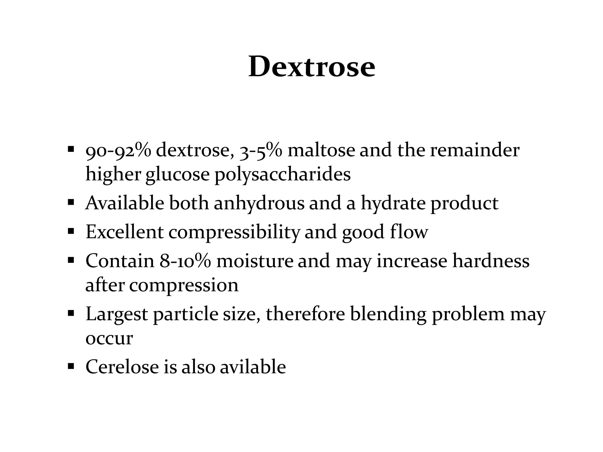 Dextrose

 90-92% dextrose, 3-5% maltose and the remainder
  higher glucose polysaccharides
 Available both anhydrous and a hydrate product
 Excellent compressibility and good flow
 Contain 8-10% moisture and may increase hardness
  after compression
 Largest particle size, therefore blending problem may
  occur
 Cerelose is also avilable
 