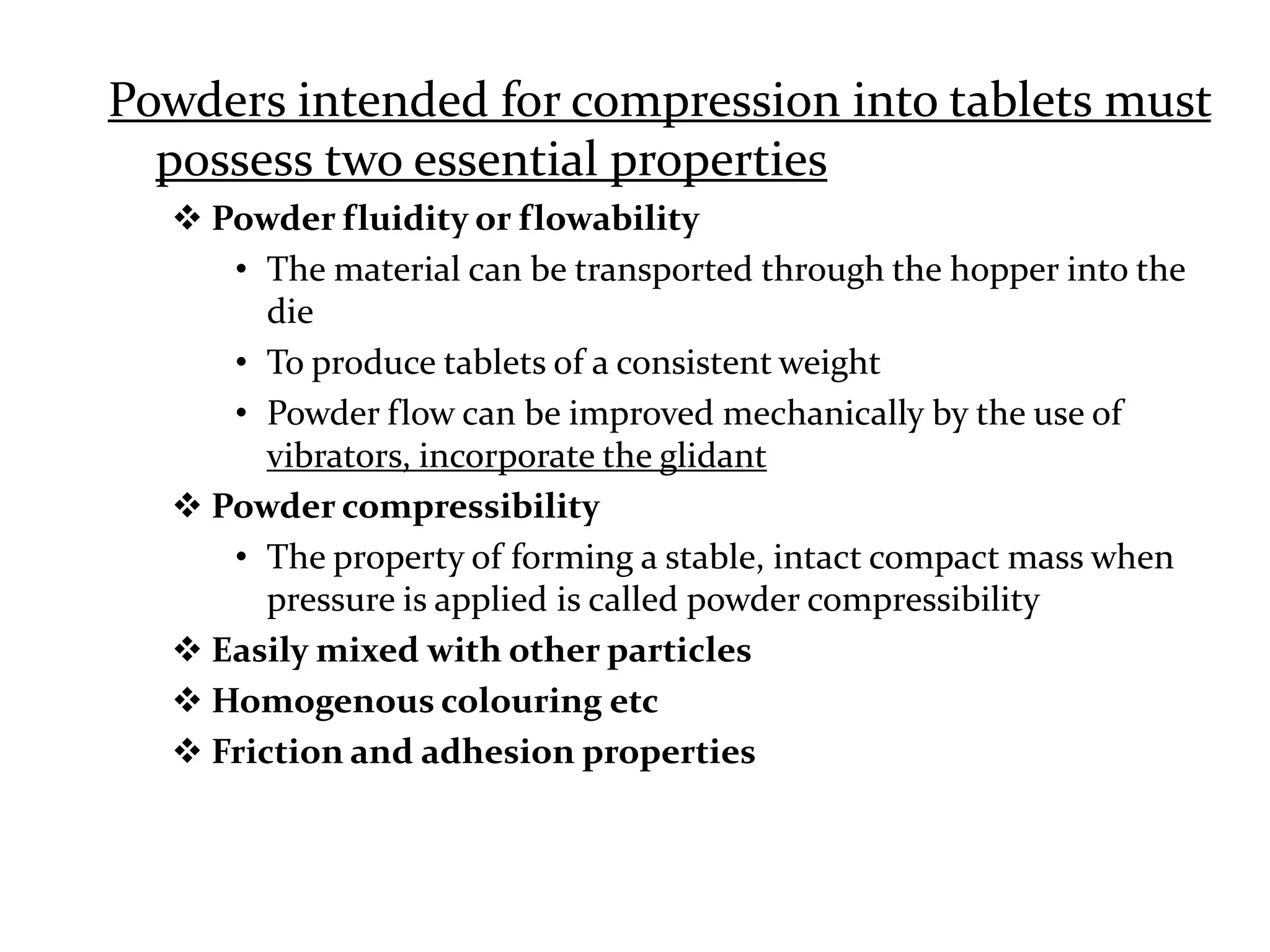 Powders intended for compression into tablets must
  possess two essential properties
   Powder fluidity or flowability
     • The material can be transported through the hopper into the
        die
     • To produce tablets of a consistent weight
     • Powder flow can be improved mechanically by the use of
        vibrators, incorporate the glidant
   Powder compressibility
     • The property of forming a stable, intact compact mass when
        pressure is applied is called powder compressibility
   Easily mixed with other particles
   Homogenous colouring etc
   Friction and adhesion properties
 