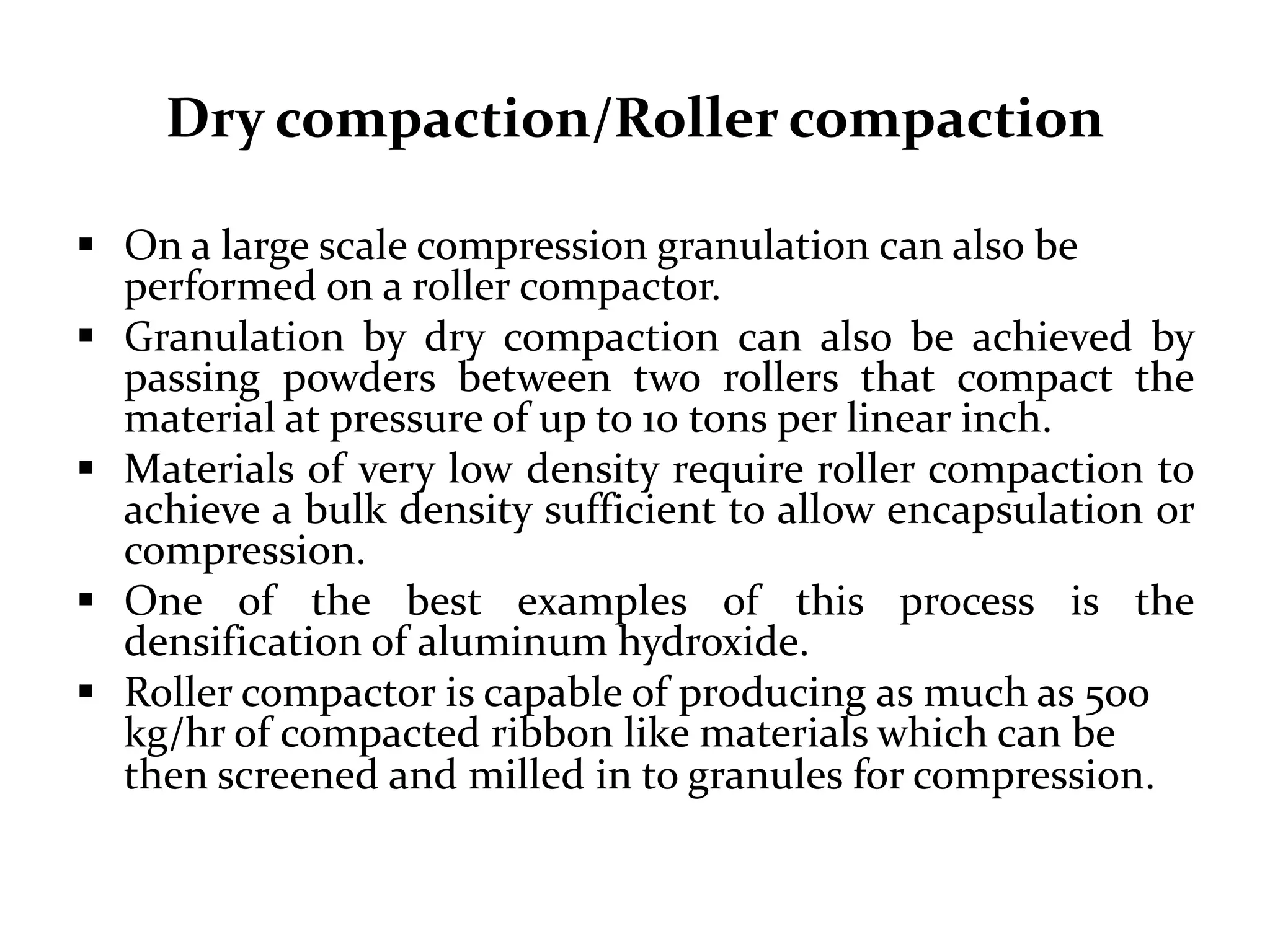 Dry compaction/Roller compaction

 On a large scale compression granulation can also be
  performed on a roller compactor.
 Granulation by dry compaction can also be achieved by
  passing powders between two rollers that compact the
  material at pressure of up to 10 tons per linear inch.
 Materials of very low density require roller compaction to
  achieve a bulk density sufficient to allow encapsulation or
  compression.
 One of the best examples of this process is the
  densification of aluminum hydroxide.
 Roller compactor is capable of producing as much as 500
  kg/hr of compacted ribbon like materials which can be
  then screened and milled in to granules for compression.
 