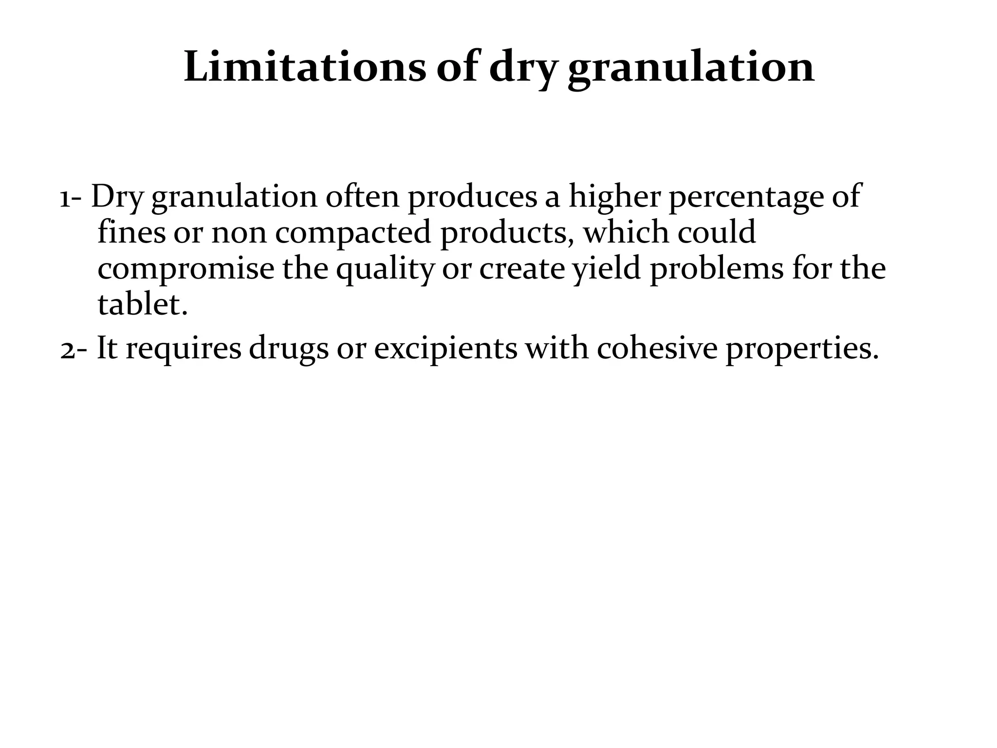 Limitations of dry granulation

1- Dry granulation often produces a higher percentage of
   fines or non compacted products, which could
   compromise the quality or create yield problems for the
   tablet.
2- It requires drugs or excipients with cohesive properties.
 