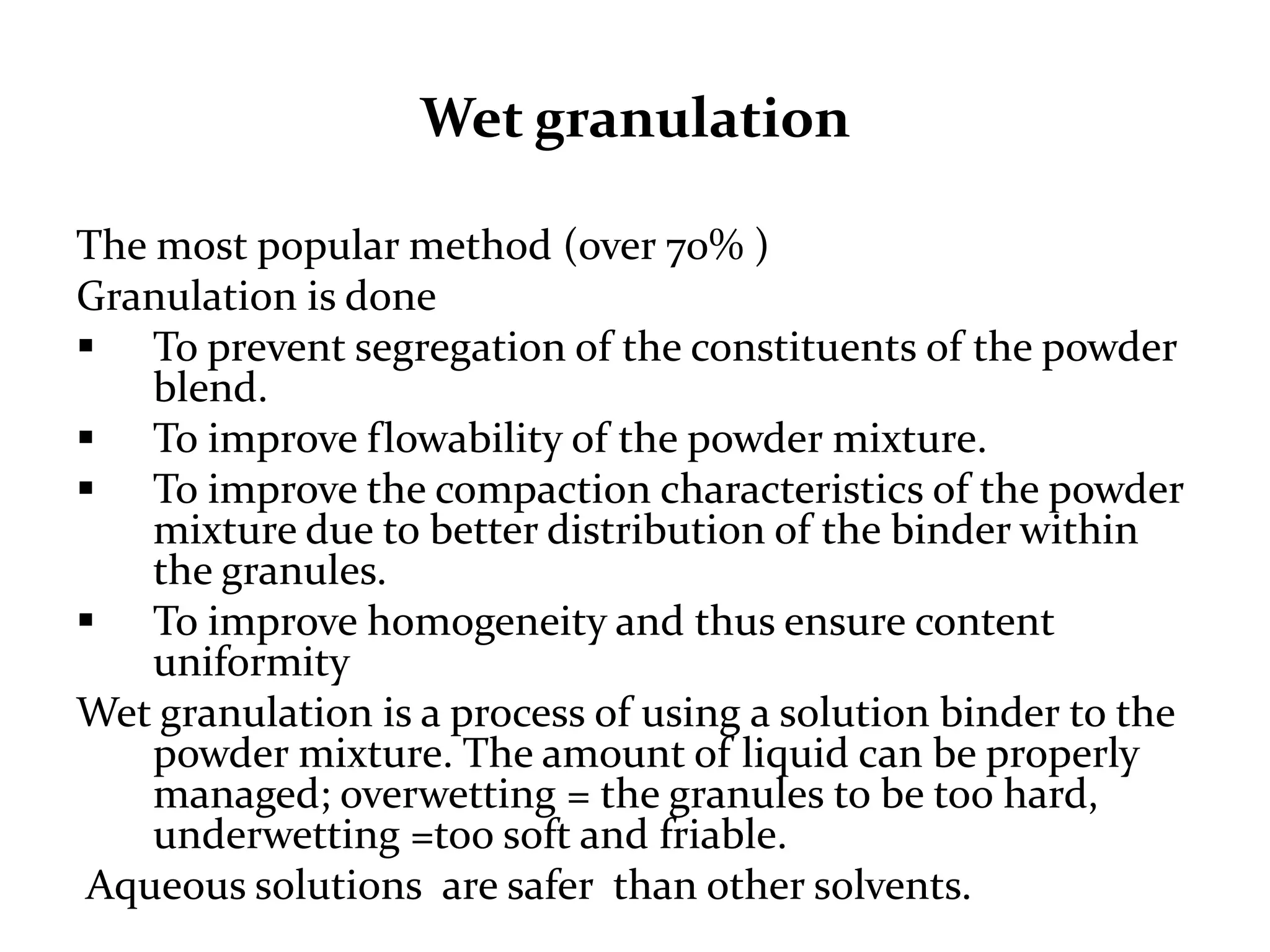 Wet granulation

The most popular method (over 70% )
Granulation is done
 To prevent segregation of the constituents of the powder
    blend.
 To improve flowability of the powder mixture.
 To improve the compaction characteristics of the powder
    mixture due to better distribution of the binder within
    the granules.
 To improve homogeneity and thus ensure content
    uniformity
Wet granulation is a process of using a solution binder to the
    powder mixture. The amount of liquid can be properly
    managed; overwetting = the granules to be too
    hard, underwetting =too soft and friable.
 Aqueous solutions are safer than other solvents.
 