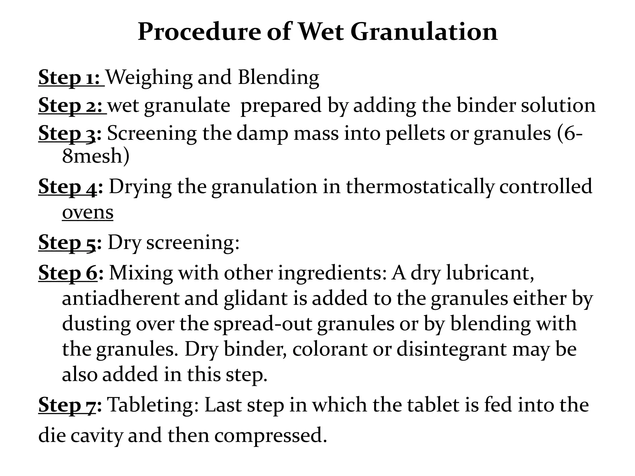 Procedure of Wet Granulation
Step 1: Weighing and Blending
Step 2: wet granulate prepared by adding the binder solution
Step 3: Screening the damp mass into pellets or granules (6-
   8mesh)
Step 4: Drying the granulation in thermostatically controlled
   ovens
Step 5: Dry screening:
Step 6: Mixing with other ingredients: A dry
   lubricant, antiadherent and glidant is added to the
   granules either by dusting over the spread-out granules or
   by blending with the granules. Dry binder, colorant or
   disintegrant may be also added in this step.
Step 7: Tableting: Last step in which the tablet is fed into the
die cavity and then compressed.
 
