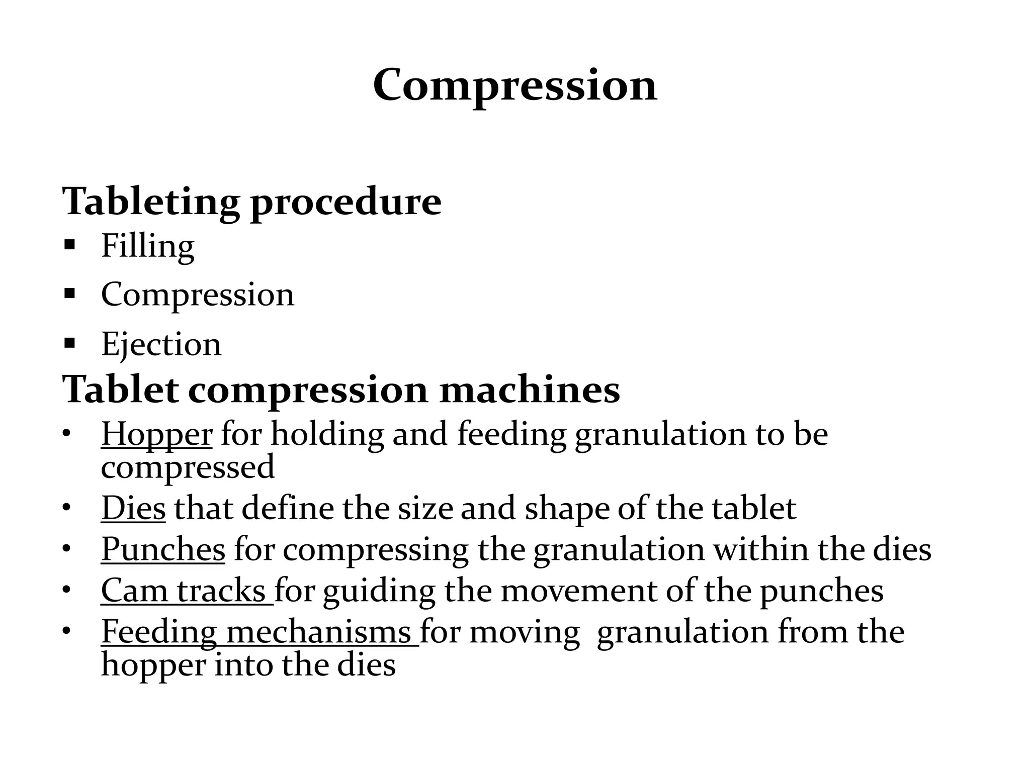 Compression

Tableting procedure
 Filling
 Compression
 Ejection
Tablet compression machines
• Hopper for holding and feeding granulation to be
  compressed
• Dies that define the size and shape of the tablet
• Punches for compressing the granulation within the dies
• Cam tracks for guiding the movement of the punches
• Feeding mechanisms for moving granulation from the
  hopper into the dies
 