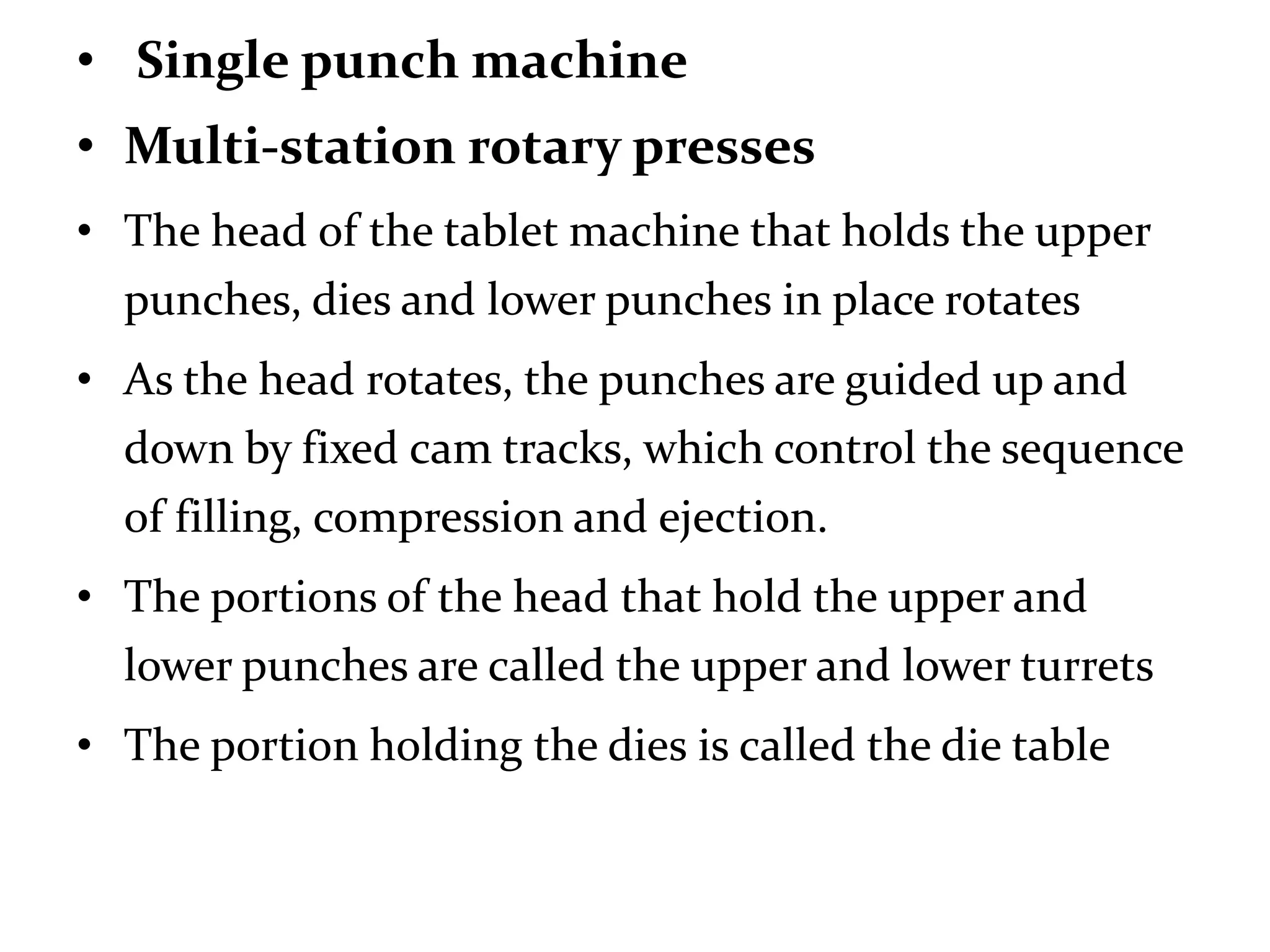 • Single punch machine
• Multi-station rotary presses
• The head of the tablet machine that holds the upper
  punches, dies and lower punches in place rotates
• As the head rotates, the punches are guided up and
  down by fixed cam tracks, which control the sequence
  of filling, compression and ejection.
• The portions of the head that hold the upper and
  lower punches are called the upper and lower turrets
• The portion holding the dies is called the die table
 