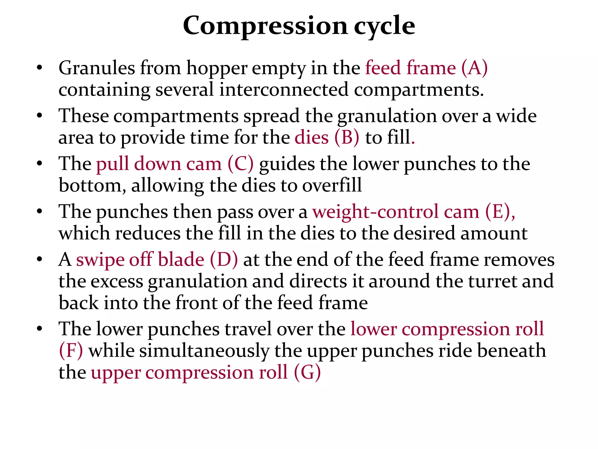 Compression cycle
• Granules from hopper empty in the feed frame (A)
  containing several interconnected compartments.
• These compartments spread the granulation over a wide
  area to provide time for the dies (B) to fill.
• The pull down cam (C) guides the lower punches to the
  bottom, allowing the dies to overfill
• The punches then pass over a weight-control cam
  (E), which reduces the fill in the dies to the desired
  amount
• A swipe off blade (D) at the end of the feed frame removes
  the excess granulation and directs it around the turret and
  back into the front of the feed frame
• The lower punches travel over the lower compression roll
  (F) while simultaneously the upper punches ride beneath
  the upper compression roll (G)
 