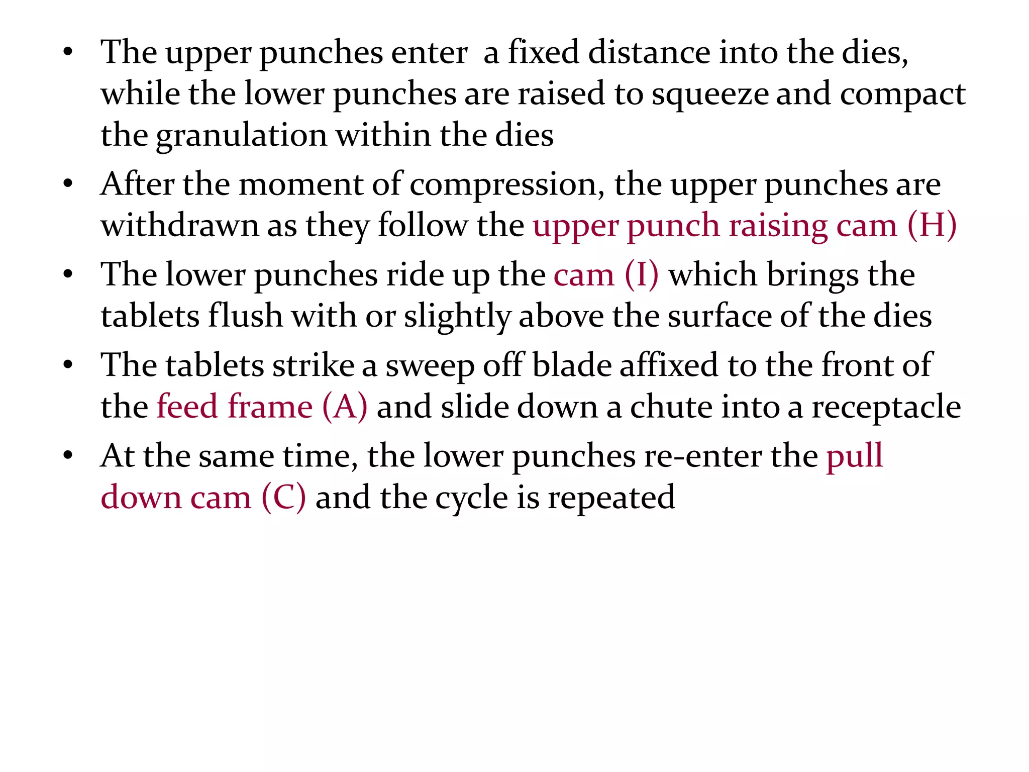 • The upper punches enter a fixed distance into the
  dies, while the lower punches are raised to squeeze and
  compact the granulation within the dies
• After the moment of compression, the upper punches are
  withdrawn as they follow the upper punch raising cam (H)
• The lower punches ride up the cam (I) which brings the
  tablets flush with or slightly above the surface of the dies
• The tablets strike a sweep off blade affixed to the front of
  the feed frame (A) and slide down a chute into a receptacle
• At the same time, the lower punches re-enter the pull
  down cam (C) and the cycle is repeated
 