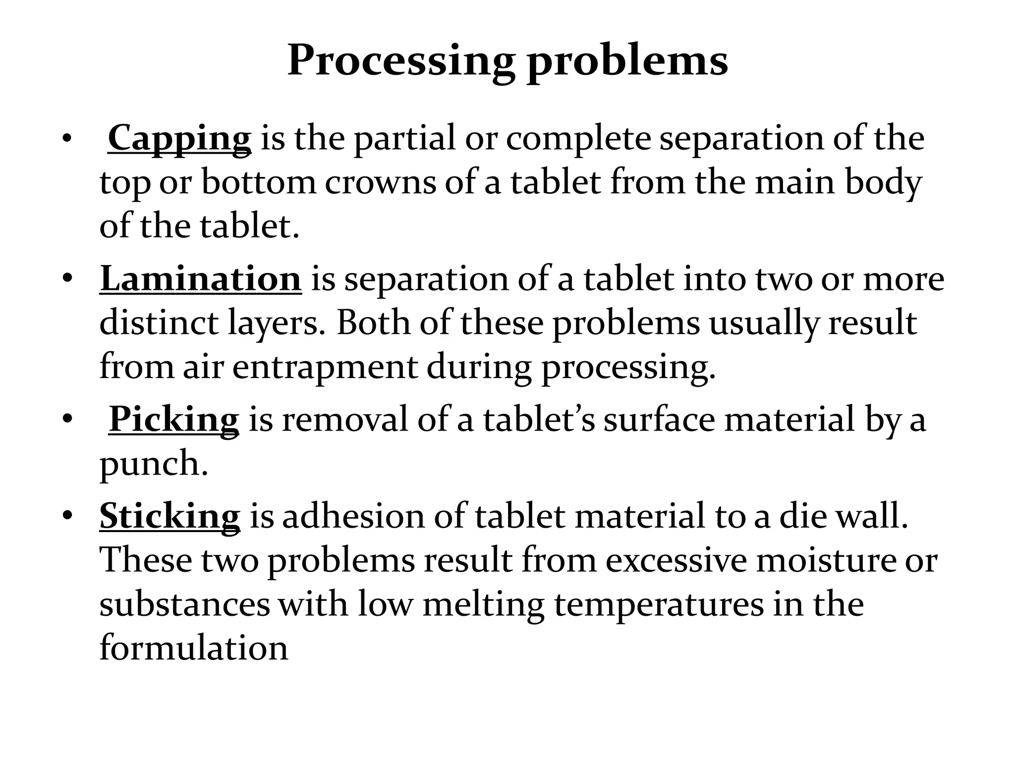Processing problems
•  Capping is the partial or complete separation of the
  top or bottom crowns of a tablet from the main body
  of the tablet.
• Lamination is separation of a tablet into two or more
  distinct layers. Both of these problems usually result
  from air entrapment during processing.
• Picking is removal of a tablet’s surface material by a
  punch.
• Sticking is adhesion of tablet material to a die wall.
  These two problems result from excessive moisture or
  substances with low melting temperatures in the
  formulation
 