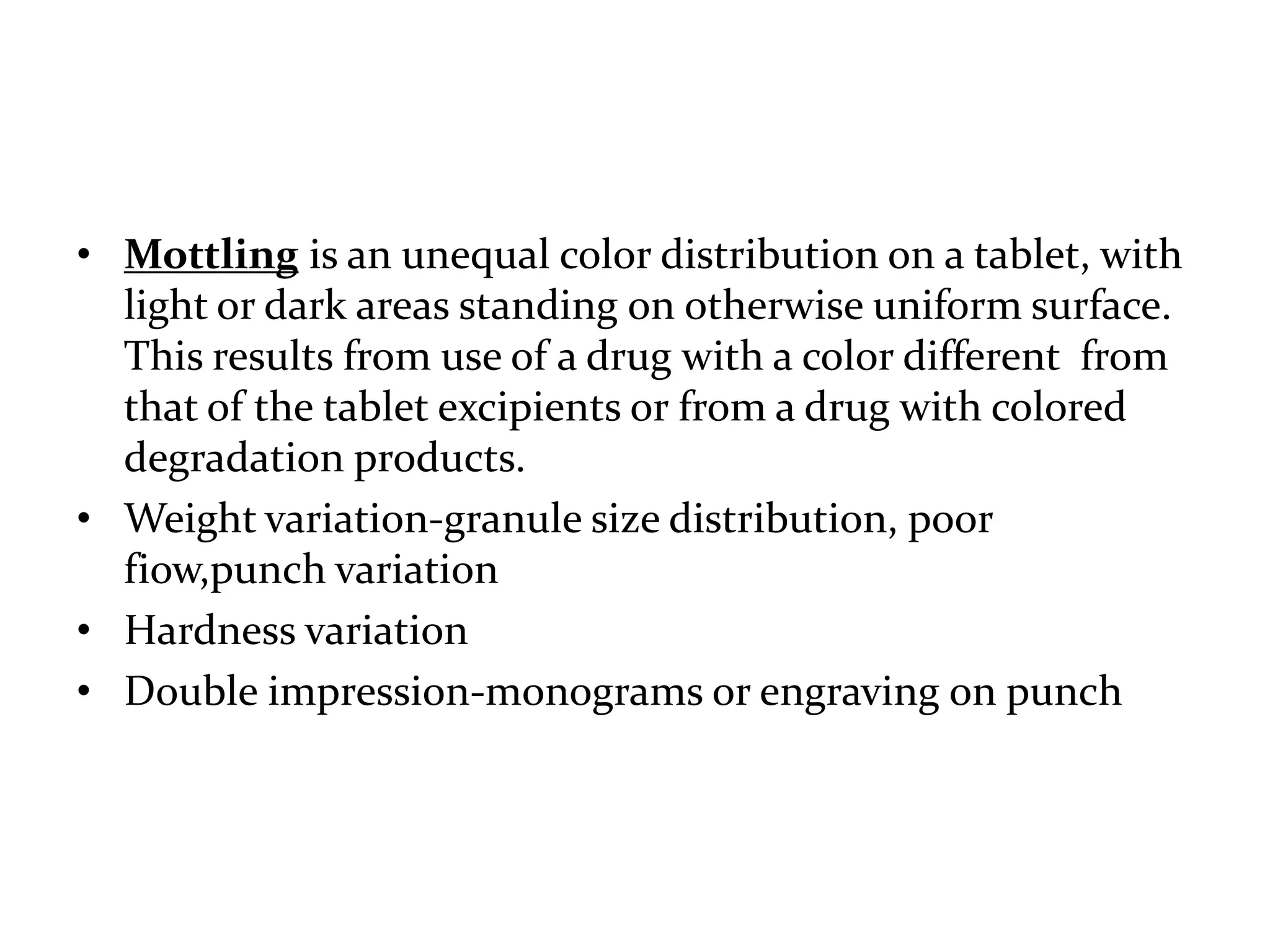 • Mottling is an unequal color distribution on a tablet, with
  light or dark areas standing on otherwise uniform surface.
  This results from use of a drug with a color different from
  that of the tablet excipients or from a drug with colored
  degradation products.
• Weight variation-granule size distribution, poor
  fiow,punch variation
• Hardness variation
• Double impression-monograms or engraving on punch
 
