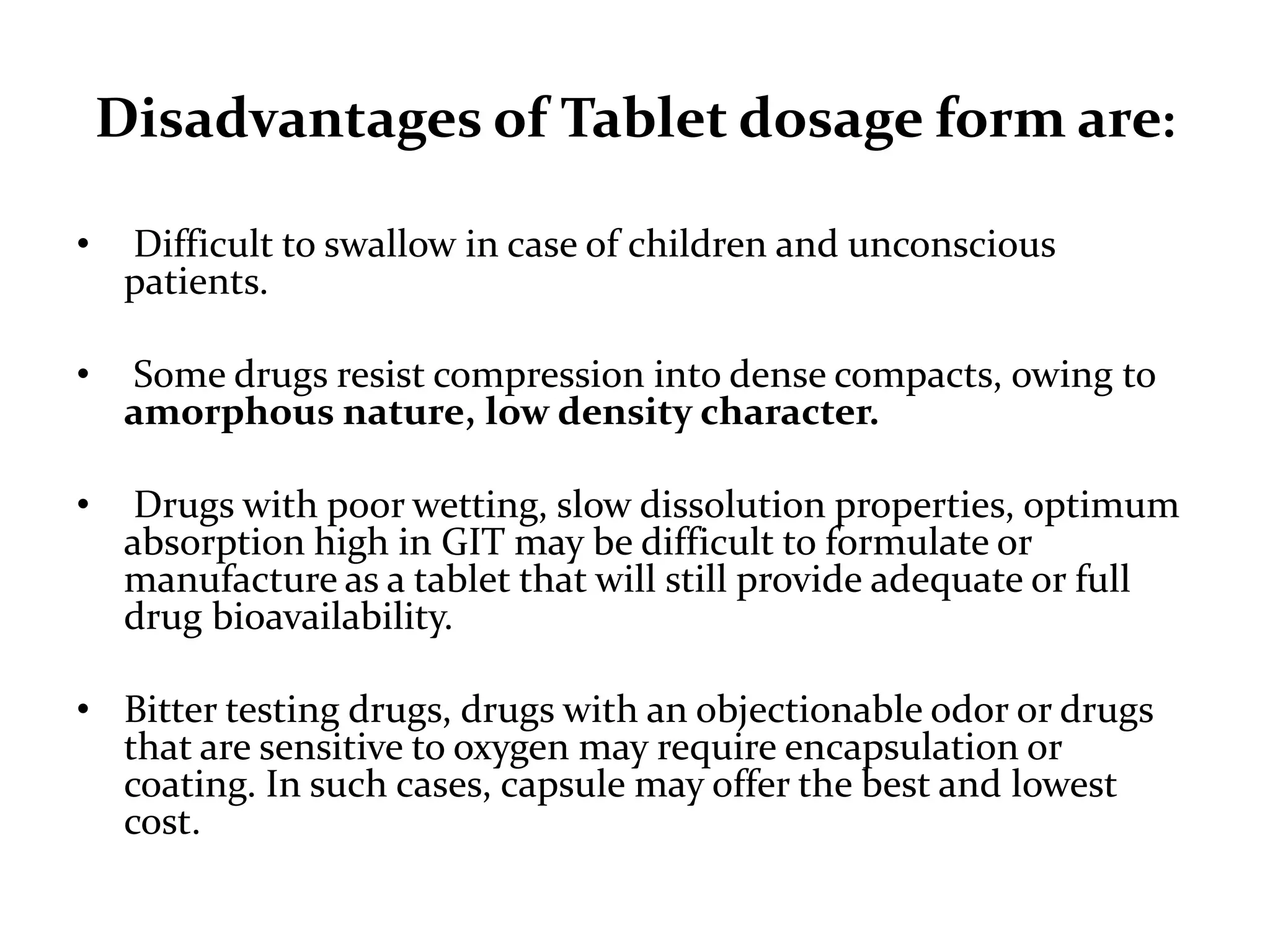 Disadvantages of Tablet dosage form are:

•    Difficult to swallow in case of children and unconscious
     patients.

•    Some drugs resist compression into dense compacts, owing to
     amorphous nature, low density character.

•     Drugs with poor wetting, slow dissolution properties, optimum
     absorption high in GIT may be difficult to formulate or
     manufacture as a tablet that will still provide adequate or full
     drug bioavailability.

• Bitter testing drugs, drugs with an objectionable odor or drugs
  that are sensitive to oxygen may require encapsulation or
  coating. In such cases, capsule may offer the best and lowest
  cost.
 