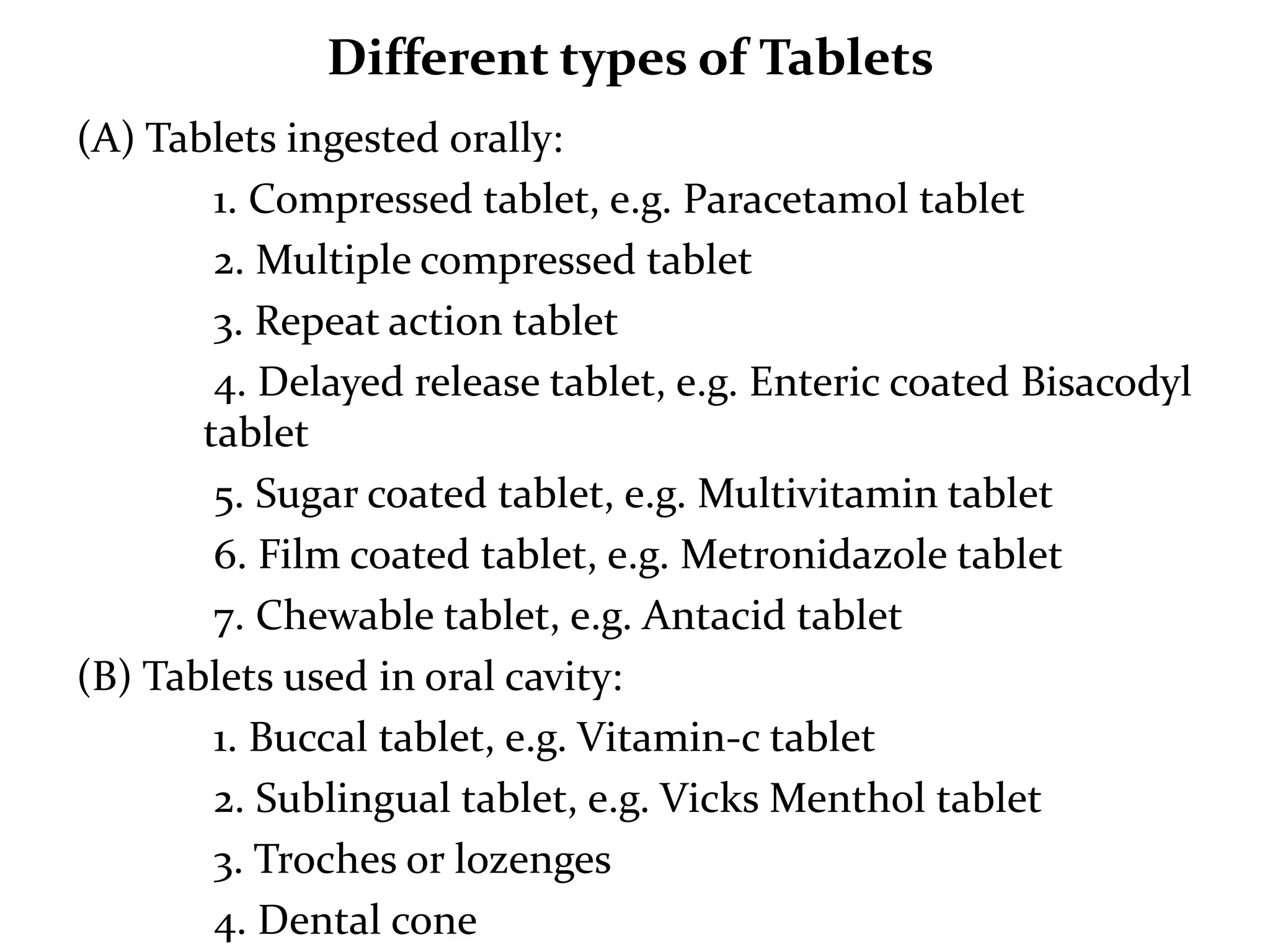 Different types of Tablets
(A) Tablets ingested orally:
        1. Compressed tablet, e.g. Paracetamol tablet
        2. Multiple compressed tablet
        3. Repeat action tablet
        4. Delayed release tablet, e.g. Enteric coated Bisacodyl
       tablet
        5. Sugar coated tablet, e.g. Multivitamin tablet
        6. Film coated tablet, e.g. Metronidazole tablet
        7. Chewable tablet, e.g. Antacid tablet
(B) Tablets used in oral cavity:
        1. Buccal tablet, e.g. Vitamin-c tablet
        2. Sublingual tablet, e.g. Vicks Menthol tablet
        3. Troches or lozenges
        4. Dental cone
 