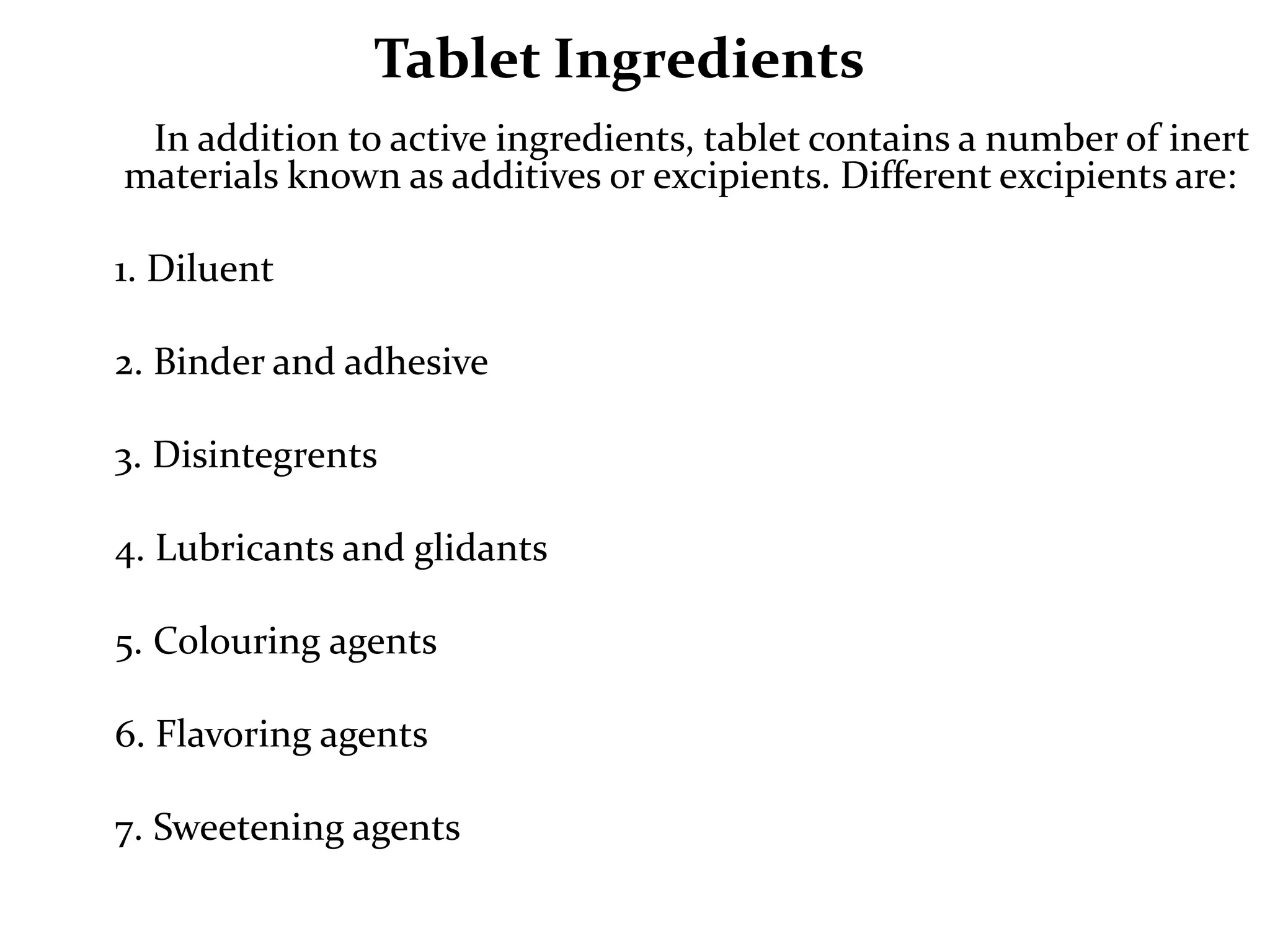 Tablet Ingredients
 In addition to active ingredients, tablet contains a number of inert
materials known as additives or excipients. Different excipients are:

1. Diluent

2. Binder and adhesive

3. Disintegrents

4. Lubricants and glidants

5. Colouring agents

6. Flavoring agents

7. Sweetening agents
 