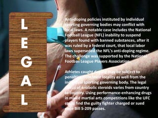 Anti-doping policies instituted by individual
sporting governing bodies may conflict with
local laws. A notable case includes the National
Football League (NFL) inability to suspend
players found with banned substances, after it
was ruled by a federal court, that local labor
laws superseded the NFL's anti-doping regime.
The challenge was supported by the National
Football League Players Association.
Athletes caught doping may be subject to
penalties from their locality as well from the
individual sporting governing body. The legal
status of anabolic steroids varies from country
to country. Using performance-enhancing drugs
in mixed martial arts competitions like the UFC
could find the guilty fighter charged or sued
once Bill S-209 passes.
L
E
G
A
L
 