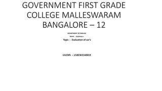 GOVERNMENT FIRST GRADE
COLLEGE MALLESWARAM
BANGALORE – 12
DEPARTMENT OF ENGLISH
Name :- Anjaneya c
Topic : - Evaluation of car’s
UUCMS :- U18CW21A0019
 