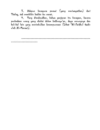 3. Adapun keraguna perawi (yang meriwayatkan) dari
Thalaq, tak membikin hadits itu cacat.
4. Yang dimaksudkan, bahwa ganjaran itu beragam, karena
perbedaan orang yang shalat dalam kekhusyu'an, daya renungnya dan
hal-hal lain yang menimbulkan kesempurnaan (Lihat "Al-Faidhul Qadir
oleh Al-Manawi).
-----------------------------------------------------------------------

 
