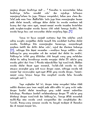 panjang dengan berdirinya tadi .. " Kemudian ia menceritakan bahwa
berdirinya
beliau
sesudah
ruku'
dan
sujudnya
beliaupun
sepanjang/selama itu juga. Kitapun mengetahui, bahwa para ulama AsSalaf pada masa Umar Radhiallahu 'anhu juga biasa memanjangkan bacaan
pada shalat tarawih, sehingga dalam shalat itu mereka membaca tak
kurang dari tiga ratus ayat, sampai-sampai mereka terpaksa bertelekan
pada tongkat-tongkat mereka karena oleh sebab lamanya berdiri. Dan
mereka hanya baru usai menunaikan shalat menjelang fajar. [1]
Semua ini harus menjadi motivator bagi kita sekalian untuk
sebisa mungkin menjadikan shalat tarawih kita mendekati kualitas shalat
mereka. Hendaknya kita memanjangkan bacaannya, memperbanyak
membaca tasbih dan dzikir dalam ruku', sujud dan diantara keduanya
[2], sehingga kita dapat merasakan --meskipun hanya sedikit-- satu
kekhusyu'an yang merupakan ruh dan saripati dari shalat itu sendiri.
Kekhusyu'an inilah yang dilalaikan oleh banyak orang yang melakukan
shalat itu saking bernafsunya mereka mengejar shalat 20 raka'at yang
mereka yakini dari Umar ! Mereka takperdulikan lagi tuma'ninah. Bahkan
mereka shalat ibarat ayam mematuk. Seolah-olah mereka itu alat
ataupun perangkat yang naik turun dengan cepat, sehingga mereka tak
sempat lagi merenungkan ayat-ayat Allah yang mereka dengar. Sampaisampai orang lainpun hanya bisa mengikuti mereka kalau berusaha
setengah mati !.
Saya ungkapkan hal ini, dengan tetap menyadari bahwa tidak
sedikit diantara para imam masjid pada akhir-akhir ini yang mulai sadar
dengan kondisi shalat tarawihnya yang sudah sampai sedemikian
bobroknya. Merekapun kembali melaksanakannya dengan 11 raka'at yang
diimbangi dengan tuma'ninah dan kekhusyu'an. Semoga Allah menambah
taufik-Nya atas mereka untuk mengamalkan dan menghidupkan AsSunnah. Orang-orang semacam mereka itu banyak terdapat di Damaskus
dan di tempat-tempat lain.

 