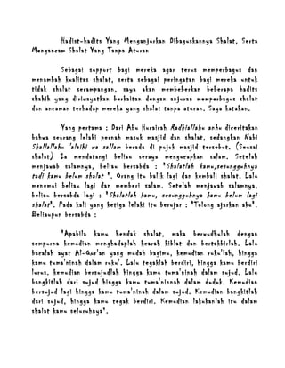 Hadist-hadits Yang Menganjurkan Dibaguskannya Shalat, Serta
Mengancam Shalat Yang Tanpa Aturan
Sebagai support bagi mereka agar terus memperbagus dan
menambah kualitas shalat, serta sebagai peringatan bagi mereka untuk
tidak shalat serampangan, saya akan membeberkan beberapa hadits
shahih yang diriwayatkan berkaitan dengan anjuran memperbagus shalat
dan ancaman terhadap mereka yang shalat tanpa aturan. Saya katakan.
Yang pertama : Dari Abu Hurairah Radhiallahu anhu diceritakan
bahwa seorang lelaki pernah masuk masjid dan shalat, sedangkan Nabi
Shallallahu 'alaihi wa sallam berada di pojok masjid tersebut. (Seusai
shalat) Ia mendatangi beliau seraya mengucapkan salam. Setelah
menjawab salamnya, beliau bersabda : " Shalatlah kamu,sesungguhnya
tadi kamu belum shalat ". Orang itu balik lagi dan kembali shalat. Lalu
menemui beliau lagi dan memberi salam. Setelah menjawab salamnya,
beliau bersabda lagi : " Shalatlah kamu, sesungguhnya kamu belum lagi
shalat ". Pada kali yang ketiga lelaki itu berujar : "Tolong ajarkan aku".
Beliaupun bersabda :
"Apabila kamu hendak shalat, maka berwudhulah dengan
sempurna kemudian menghadaplah kearah kiblat dan bertakbirlah. Lalu
bacalah ayat Al-Qur'an yang mudah bagimu, kemudian ruku'lah, hingga
kamu tuma'ninah dalam ruku'. Lalu tegaklah berdiri, hingga kamu berdiri
lurus. kemudian bersujudlah hingga kamu tuma'ninah dalam sujud. Lalu
bangkitlah dari sujud hingga kamu tuma'ninnah dalam duduk. Kemudian
bersujud lagi hingga kamu tuma'ninah dalam sujud. Kemudian bangkitlah
dari sujud, hingga kamu tegak berdiri. Kemudian lakukanlah itu dalam
shalat kamu seluruhnya".

 