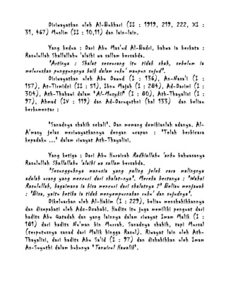 Diriwayatkan oleh Al-Bukhari (II : 1919, 219, 222, XI :
31, 467) Muslim (II : 10,11) dan lain-lain.
Yang kedua : Dari Abu Mas'ud Al-Badri, bahwa ia berkata :
Rasulullah Shallallahu 'alaihi wa sallam bersabda.
"Artinya : Shalat seseorang itu tidak shah, sebelum ia
meluruskan punggungnya baik dalam ruku' maupun sujud".
Diriwayatkan oleh Abu Dawud (I : 136), An-Nasa'i (I :
157), At-Tirmidzi (II : 51), Ibnu Majah (I : 284), Ad-Darimi (I :
304), Ath-Thahawi dalam " Al-Musykil " (I : 80), Ath-Thayalisi (I :
97), Ahmad (IV : 119) dan Ad-Daruquthni (hal 133) dan beliau
berkomentar :
"Sanadnya shahih sekali". Dan memang demikianlah adanya. AlA'masy jelas meriwayatkannya dengan ucapan : "Telah berbicara
kepadaku ..." dalam riwayat Ath-Thayalisi.
Yang ketiga : Dari Abu Hurairah Radhiallahu 'anhu bahwasanya
Rasulullah Shallallahu 'alaihi wa sallam bersabda.
"Sesungguhnya manusia yang paling jelek cara malingnya
adalah orang yang mencuri dari shalat-nya". Mereka bertanya : "Wahai
Rasulullah, bagaimana ia bisa mencuri dari shalatnya ?" Beliau menjawab
: "Bisa, yaitu ketika ia tidak menyempurnakan ruku' dan sujudnya".
Dikeluarkan oleh Al-Hakim (I : 229), beliau menshahihkannya
dan disepakati oleh Adz-Dzahabi. Hadits itu juga memiliki penguat dari
hadits Abu Qatadah dan yang lainnya dalam riwayat Imam Malik (I :
181) dari hadits Nu'man bin Murrah. Sanadnya shahih, tapi Mursal
(terputusnya sanad dari Malik hingga Rasul). Riwayat lain oleh AthThayalisi, dari hadits Abu Sa'id (I : 97) dan dishahihkan oleh Imam
As-Suyuthi dalam bukunya " Tanwirul Hawalik ".

 