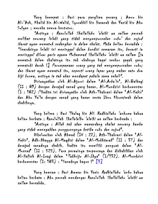 Yang keempat : Dari para panglima perang ; Amru bin
Al-'Ash, Khalid bin Al-Walid, Syurahbil bin Hasanah dan Yazid bin Abu
Sufyan ; mereka semua bertutur.
"Artinya : Rasulullah Shallallahu 'alaihi wa sallam pernah
melihat seorang lelaki yang tidak menyempurnakan ruku' dan sujud
ibarat ayam mematuk sedangkan ia dalam shalat. Maka beliau bersabda :
"Seandainya lelaki ini meninggal dalam kondisi semacam itu, berarti ia
meninggal diluar garis agama Muhammad Shallallahu 'alaihi wa sallam [ia
mematuk dalam shalatnya itu tak ubahnya bagai seekor gagak yang
mematuki darah !] Perumpamaan orang yang tak menyempurnakan ruku;
dan ibarat ayam mematuk itu, seperti orang lapar yang makan satu dua
biji kurma, artinya ia tak akan mendapat pahala sama sekali".
Diriwayatkan oleh Al-Ajurri dalam " Al-Arba'in ", Al-Baihaqi
(II : 89) dengan derajad sanad yang hasan. Al-Mundziri berkomentar
(I : 182) :"Hadits ini diriwayatkn oleh Ath-Thabrani dalam " Al-Kabir "
dan Abu Ya'la dengan sanad yang hasan serta Ibnu Khuzaimah dalam
shahihnya.
Yang kelima : Dari Thalaq bin Ali Radhiallahu 'anhuma bahwa
beliau berkata : Rasulullah Shallalalhu 'alaihi wa sallam berbsada :
"Artinya : Allah tak akan mamandang shalat seorang hamba
yang tidak menegakkan punggunngnya ketika ruku dan sujud".
Dikeluarkan oleh Ahmad (IV : 22), Ath-Thabrani dalam " AlKabir ", Adh-Dhayya Al-Maqdisi dalam " Al-Mukhtarah " (II : 37) dan
derajad sanadnya shahih. Hadits itu memiliki penguat dalam " AlMusnad " (II : 525). Para perawinya terpercaya dan dishahihkan oleh
Al-Hafizh Al-Iraqi dalam " Takhriju Al-Ihya " (I/132). Al-Mundziri
berkomentar (I: 183) : "Sanadnya bagus !" [3]
Yang keenam : Dari Ammar bin Yasir Radhiallahu 'anhu bahwa
beliau berkata : Aku pernah mendengar Rasulullah Shallallahu 'alaihi wa
sallam bersabda.

 