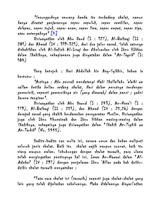 "Sesungguhnya seorang hamba itu terkadang shalat, namun
hanya dicatat ganjarannya seper sepuluh, seper sembilan, seper
delapan, seper tujuh, seper enam, seper lima, seper empat, seper tiga,
atau setengahnya" [4]
Diriwayatkan oleh Abu Daud (I : 127), Al-Baihaqi (II :
281) dan Ahmad (IV : 319-321), dari dua jalur sanad. Salah satunya
dishahihkan oleh Al-Hafizh Al-Iraqi dan dikeluarkan oleh Ibnu HIbban
dalam Shahihnya , sebagiamana juga dinyatakan dalam " At-Taqrib " (I:
184)
Yang ketujuh : Dari Abdullah bin Asy-Syikhir, bahwa ia
bertutur :
"Artinya : Aku pernah mendatangi Nabi Shallallahu 'alaihi wa
sallam ketika beliau sedang shalat. Dari dalam perutnya terdengar
gemericik, seperti gemerciknya air (yang dimasak) dalam panci ; yakni
karena tangisan".
Diriwayatkan oleh Abu Dawud (I : 243), An-Nasa'i (I :
179), Al-Baihaqi (II : 251), dan Ahmad (IV : 25,26) dengan
derajad sanad yang shahih berdasarkan persyaratan Muslim. Diriwayatkan
juga oleh Ibnu Khuzaimah dan Ibnu Hibban masing-masing dalam
Shahihnya , sebagainya juga diriwayatkan dalam " Shahih At-Trghib wa
At-Tarhib " (No. 5445).
Hadits-hadits nan mulia ini, secara umum dan bebas meliputi
seluruh jenis shalat. Baik itu shalat wajib maupun sunnat, baik itu
siang maupun malam. Sehubungan dengan shalat tarawih, para ulama
telah mengingatkan pentingnya hal ini. Imam An-Nawawi dalam " AlAdzkar " (IV : 297) dengan penjelasan Ibnu 'Allan pada bab dzikirdzikir shalat tarawih menyatakan :
"Tata cara shalat ini (tarawih) seperti juga shalat-shalat yang
lain yang telah dijelaskan sebelumnya. Maka didalamnya disyari'atkan

 