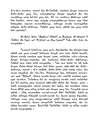 do'a-do'a tersebut, seperti doa Al-Istiftah, membaca dengan sempurna
dzikir-dzikir yang lain, melengkapinya dengan tasyahud dan doa
sesudahnya serta hal-hal yang lain. Hal ini, meskipun dhahirnya sudah
kita ketahui, namun saya sengaja mengingatkannya karena saya lihat
kebanyakan manusia meremehkannya, sehingga mereka meninggalkan
sebagian dzikir-dzikirnya. Padahal yang benar adalah apa yang telah
kami paparkan".
Al-Amiri dalam " Bajhatul Mahafil wa Bughyatu Al-Amatsil fi
Talkhisi As-Siyari wal Mu'jizati wa Asy-Syamail " Pada akhir buku itu
menyatakan :
Termasuk kekeliruan yang perlu diperhatikan dan diingat-ingat
adalah apa yang menjadi kebiasaan banyak para imam shalat tarawih,
dimana mereka membaca ayat dengan cepat, melakukan rukun-rukunnya
dengan diringan-ringankan, dan membuang dzikir-dzikir didalamnya.
Padahal para ulama telah menyatakan : Tata cara shalat itu tak beda
dengan shalat-shalat lainnya, baik dalam syarat, adab-adab dan dzikirdzikirnya, seperti ; do'a istiftah, dzikir-dzikir pada setiap rukun, doa
seusai tasyahud, dan lain-lain. Diantaranya lagi, kebiasaaan mencaricari ayat " Rahmat ", dimana mereka hanya ruku' setelah membaca ayatayat tersebut. Terkadang hal itu menggiring mereka untuk melalaikan
dua hal penting yang termasuk adab-adab shalat dan bacaan, yaitu :
Lebih memanjangkan raka'at pertama dari kedua, dan memahami makna
firman Allah yang saling terkait satu dengan yang lain. Penyebab semua
adalah : Sikap meremehkan sunnah-sunnah Nabi Shallallahu 'alaihi wa
sallam sehingga hilanglah sunnah-sunnah itu , karena jarang digunakan.
Sehingga orang yang menggunakannya malah dianggap asing ditengah
umumnya manusia, karena menyelisihi kebiasaan mayoritas, dan itu
akibat kerusakan zaman. Rasulullah Shallallahu 'alaihi wa sallam sendiri
pernah mengingatkan :

 