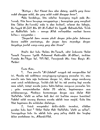 "Artinya : Hari Kiamat baru akan datang, apabila yang benar
sudah dianggap salah, dan yang salah sudah dianggap benar".
Maka hendaknya, kita sekalian berpegang teguh pada AsSunnah. Kita harus berupaya menggapainya ; barangsiapa yang mengikuti
kita (dalam As-Sunnah) maka ia akan berhasil, selamat dan bahagia.
As-Sayyid Al-Jalil Abu Ali Al-Fudhail bin Iyyadh Rahimahullahu Ta'ala
wa Radhiallahu 'anhu - semoga Allah melimpahkan manfaat karena
beliau-- menyatakan :
"Janganlah kamu merasa phobi dengan jalan-jalan kebenaran
karena sedikit peminatnya, dan jangan kamu terpedaya dengan
banyaknya jumlah orang-orang yang akan binasa"
Disalin dari buku Shalatu At-Tarawih, edisi Indonesia Shalat
Tarawih Penyusun Syaikh Muhammad Nashiruddin Al-Albani, terbitan
Pustaka At-Tibyan hal. 151-162, Penerjemah Abu Umar Basyir AlMaidani
Foote Note.
1. Para penulis " Al-Ishabah " sungguh tak mengacuhkan hal
ini. Mereka tak sedikitpun menyinggung-nyinggung persoalan ini, atau
menulis satu kata saja berkenaan dengan ini, dalam upaya mendorong
umat untuk melakukannya. Seolah-olah hal itu tak penting bagi mereka
sama sekali, tetapi mereka justru habis-habisan mengurus persoalan lain
; yaitu mempertahankan shalat 20 raka'at, bagaimanapun cara
pelaksanaannya. Meskipun bertentangan dengan cara shalat Nabi
Shallallahu 'alaihi wa sallam baik dari sisi kualitas maupun kuantitas!
Padahal salah seorang diantara mereka adalah imam masjid. Coba kita
lihat bagaimana dia melakukan shalatnya.
2. Untuk mengetahui dzikir-dzikir tersebut, silahkan
gunakan buku kami " Shifat Shalat Nabi Shallallahu 'alaihi wa sallam".
Sesungguhnya buku itu adalah buku yang paling shahih dan lengkap
dalam pembahasan itu, Alhamdulillah .

 