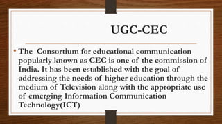 UGC-CEC
• The Consortium for educational communication
popularly known as CEC is one of the commission of
India. It has been established with the goal of
addressing the needs of higher education through the
medium of Television along with the appropriate use
of emerging Information Communication
Technology(ICT)
 