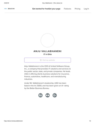 4/2/2018 Anju Vallabhaneni - Ohio | about.me
https://about.me/anjuvallabhaneni 1/2
Home
Features
Pricing
ANJU VALLABHANENI
IT in Ohio
Anju Vallabhaneni is the CEO of United Software Group,
Inc., a company that provides IT solutions and services to
the public sector, state, and private companies. He leads
USG in offering clients business solutions for insurance,
ﬁnance, automotive, healthcare, and manufacturing
industries.
Under Mr. Vallabhaneni’s leadership, USG has been
listed in the Inc 5000, and has been given an A+ rating
by the Better Business Bureau.
Visit my website
Get started for freeGet your page Features Pricing Log In
 