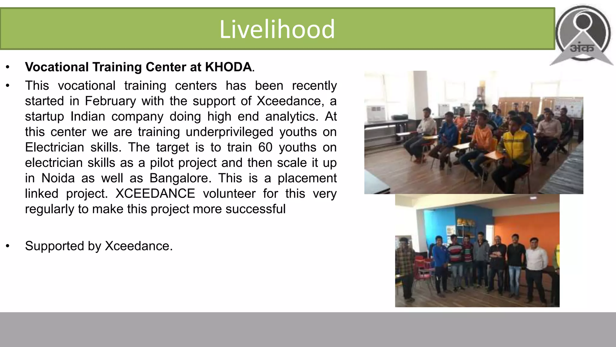 Livelihood
• Vocational Training Center at KHODA.
• This vocational training centers has been recently
started in February with the support of Xceedance, a
startup Indian company doing high end analytics. At
this center we are training underprivileged youths on
Electrician skills. The target is to train 60 youths on
electrician skills as a pilot project and then scale it up
in Noida as well as Bangalore. This is a placement
linked project. XCEEDANCE volunteer for this very
regularly to make this project more successful
• Supported by Xceedance.
 