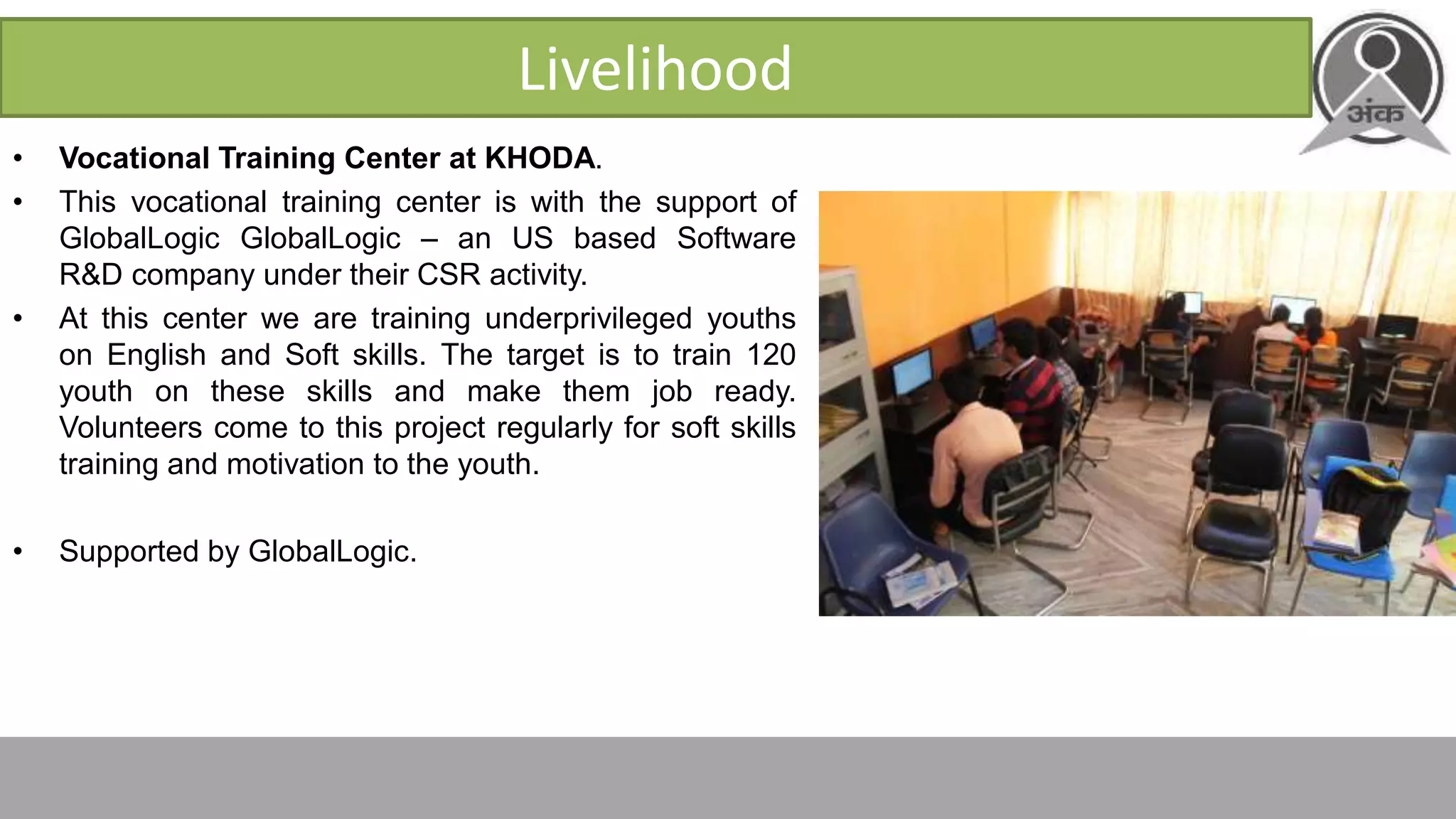 Livelihood
• Vocational Training Center at KHODA.
• This vocational training center is with the support of
GlobalLogic GlobalLogic – an US based Software
R&D company under their CSR activity.
• At this center we are training underprivileged youths
on English and Soft skills. The target is to train 120
youth on these skills and make them job ready.
Volunteers come to this project regularly for soft skills
training and motivation to the youth.
• Supported by GlobalLogic.
 