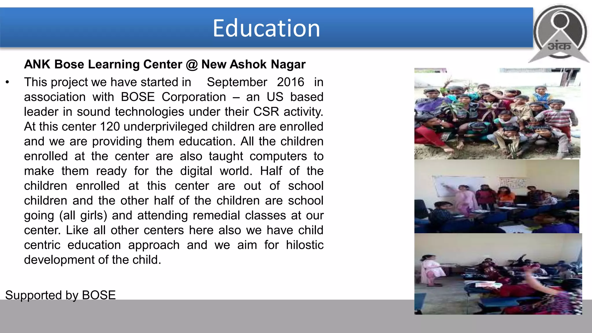 Education
ANK Bose Learning Center @ New Ashok Nagar
• This project we have started in September 2016 in
association with BOSE Corporation – an US based
leader in sound technologies under their CSR activity.
At this center 120 underprivileged children are enrolled
and we are providing them education. All the children
enrolled at the center are also taught computers to
make them ready for the digital world. Half of the
children enrolled at this center are out of school
children and the other half of the children are school
going (all girls) and attending remedial classes at our
center. Like all other centers here also we have child
centric education approach and we aim for hilostic
development of the child.
Supported by BOSE
 
