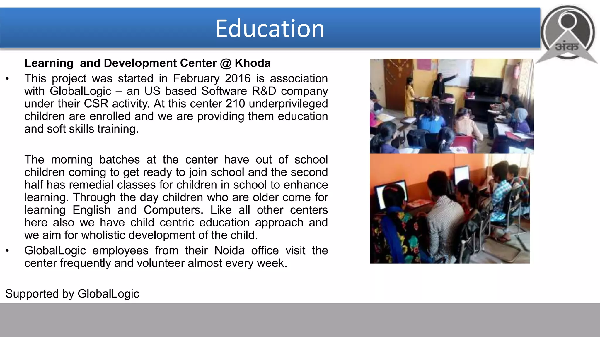 Education
Learning and Development Center @ Khoda
• This project was started in February 2016 is association
with GlobalLogic – an US based Software R&D company
under their CSR activity. At this center 210 underprivileged
children are enrolled and we are providing them education
and soft skills training.
The morning batches at the center have out of school
children coming to get ready to join school and the second
half has remedial classes for children in school to enhance
learning. Through the day children who are older come for
learning English and Computers. Like all other centers
here also we have child centric education approach and
we aim for wholistic development of the child.
• GlobalLogic employees from their Noida office visit the
center frequently and volunteer almost every week.
Supported by GlobalLogic
 