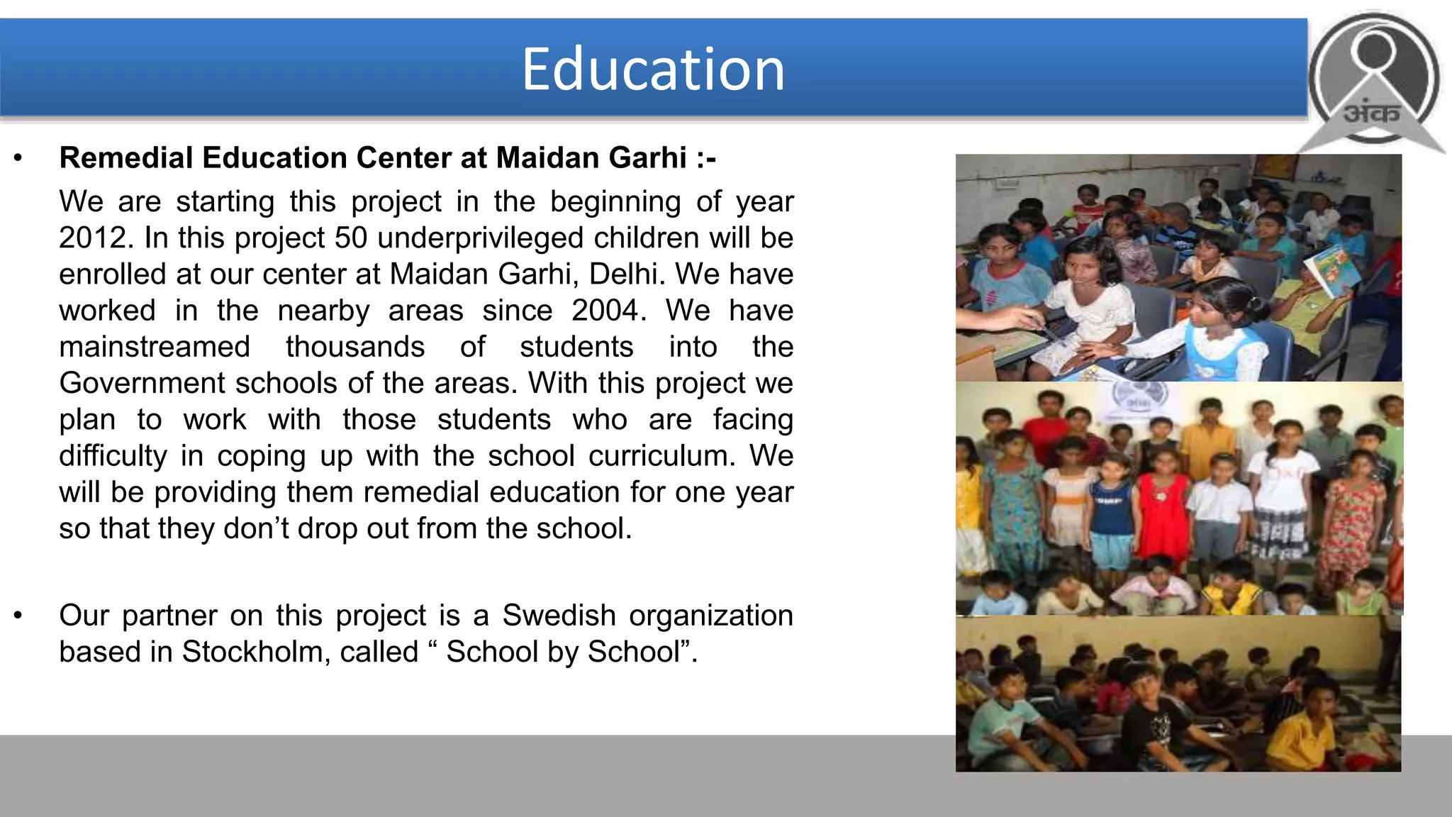 Education
• Remedial Education Center at Maidan Garhi :-
We are starting this project in the beginning of year
2012. In this project 50 underprivileged children will be
enrolled at our center at Maidan Garhi, Delhi. We have
worked in the nearby areas since 2004. We have
mainstreamed thousands of students into the
Government schools of the areas. With this project we
plan to work with those students who are facing
difficulty in coping up with the school curriculum. We
will be providing them remedial education for one year
so that they don’t drop out from the school.
• Our partner on this project is a Swedish organization
based in Stockholm, called “ School by School”.
 