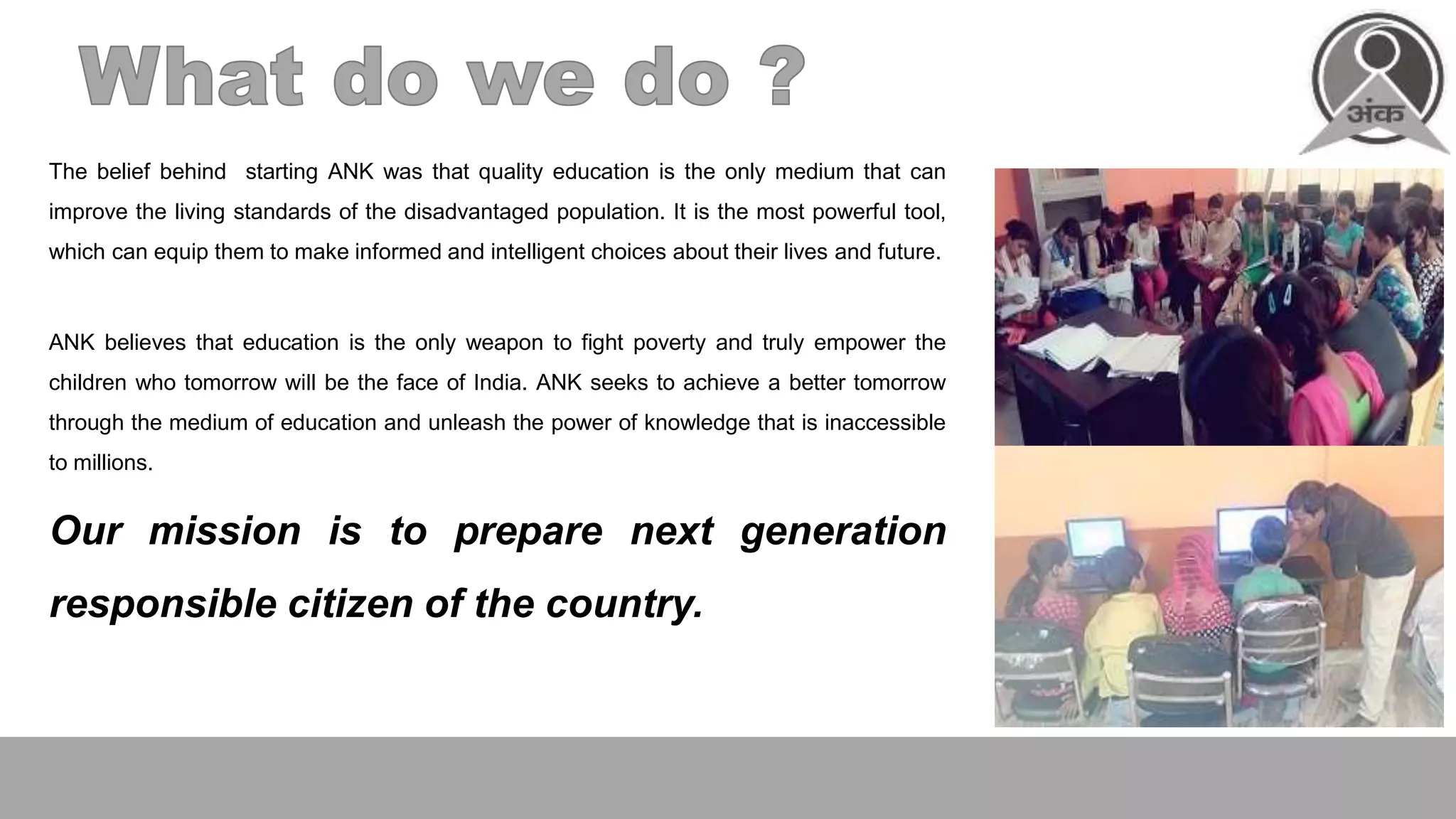 The belief behind starting ANK was that quality education is the only medium that can
improve the living standards of the disadvantaged population. It is the most powerful tool,
which can equip them to make informed and intelligent choices about their lives and future.
ANK believes that education is the only weapon to fight poverty and truly empower the
children who tomorrow will be the face of India. ANK seeks to achieve a better tomorrow
through the medium of education and unleash the power of knowledge that is inaccessible
to millions.
Our mission is to prepare next generation
responsible citizen of the country.
 