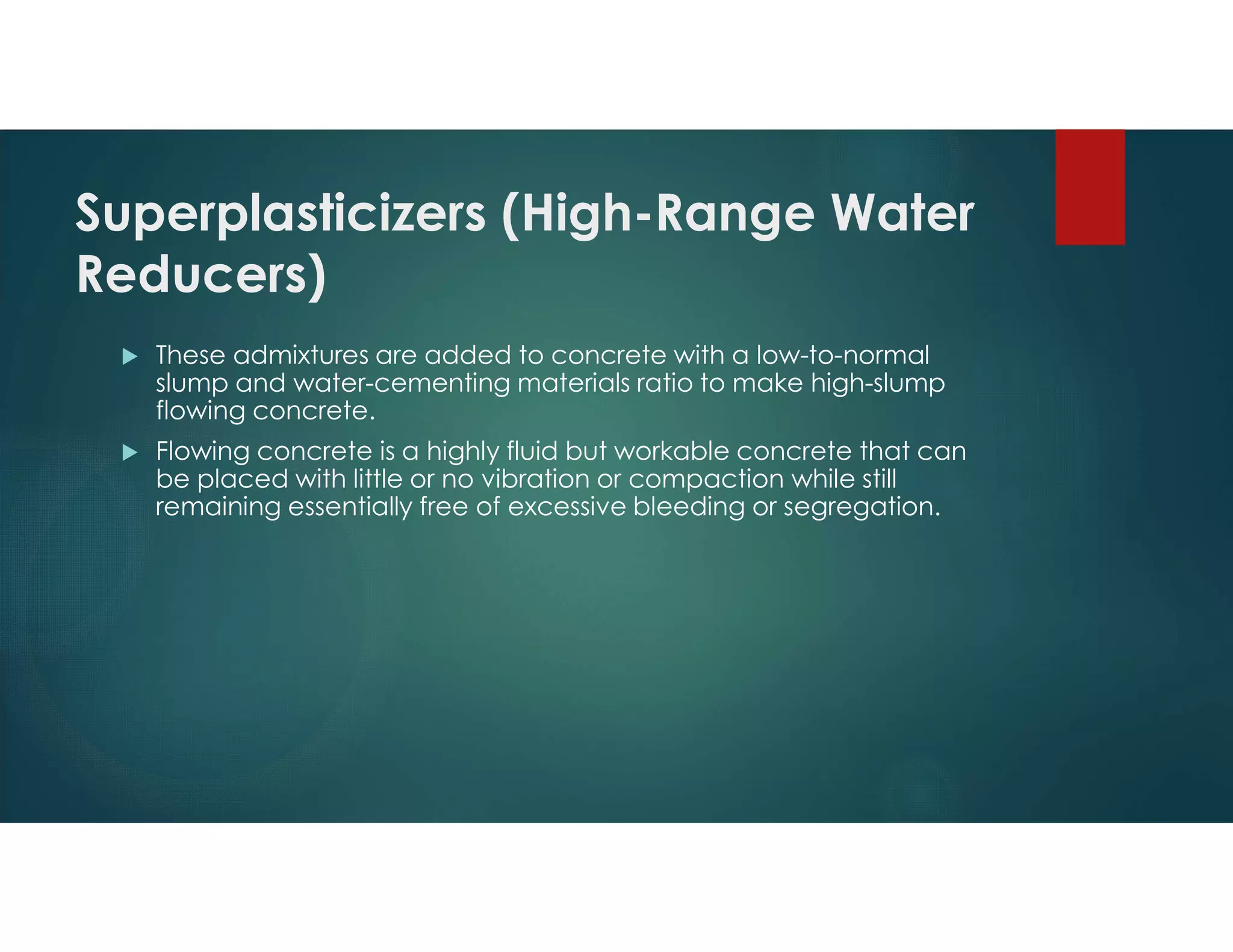 Superplasticizers (High-Range Water
Reducers)
 These admixtures are added to concrete with a low-to-normal
slump and water-cementing materials ratio to make high-slump
flowing concrete.
 Flowing concrete is a highly fluid but workable concrete that can
be placed with little or no vibration or compaction while still
remaining essentially free of excessive bleeding or segregation.
 