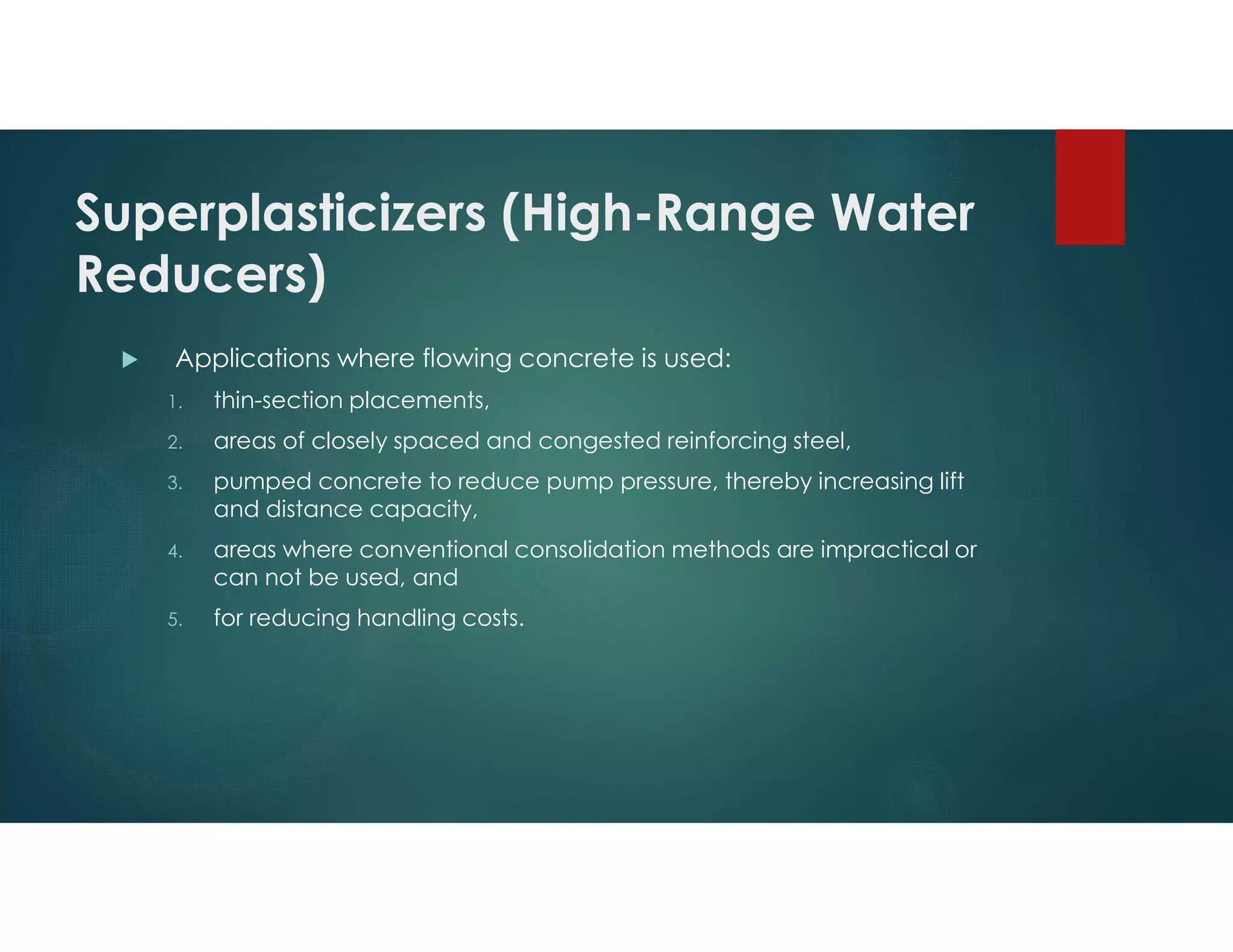 Superplasticizers (High-Range Water
Reducers)
 Applications where flowing concrete is used:
1. thin-section placements,
2. areas of closely spaced and congested reinforcing steel,
3. pumped concrete to reduce pump pressure, thereby increasing lift
and distance capacity,
4. areas where conventional consolidation methods are impractical or
can not be used, and
5. for reducing handling costs.
 