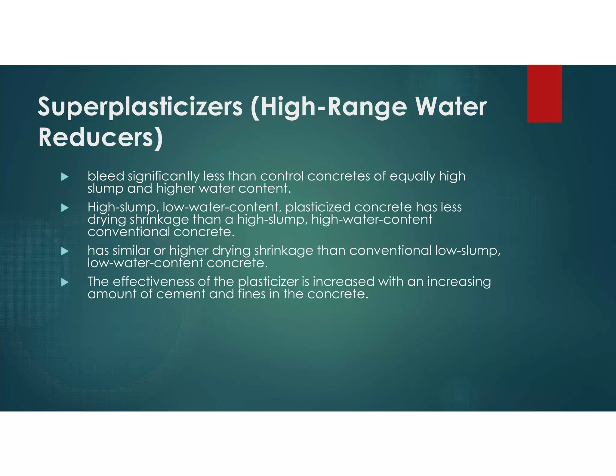 Superplasticizers (High-Range Water
Reducers)
 bleed significantly less than control concretes of equally high
slump and higher water content.
 High-slump, low-water-content, plasticized concrete has less
drying shrinkage than a high-slump, high-water-content
conventional concrete.
 has similar or higher drying shrinkage than conventional low-slump,
low-water-content concrete.
 The effectiveness of the plasticizer is increased with an increasing
amount of cement and fines in the concrete.
 