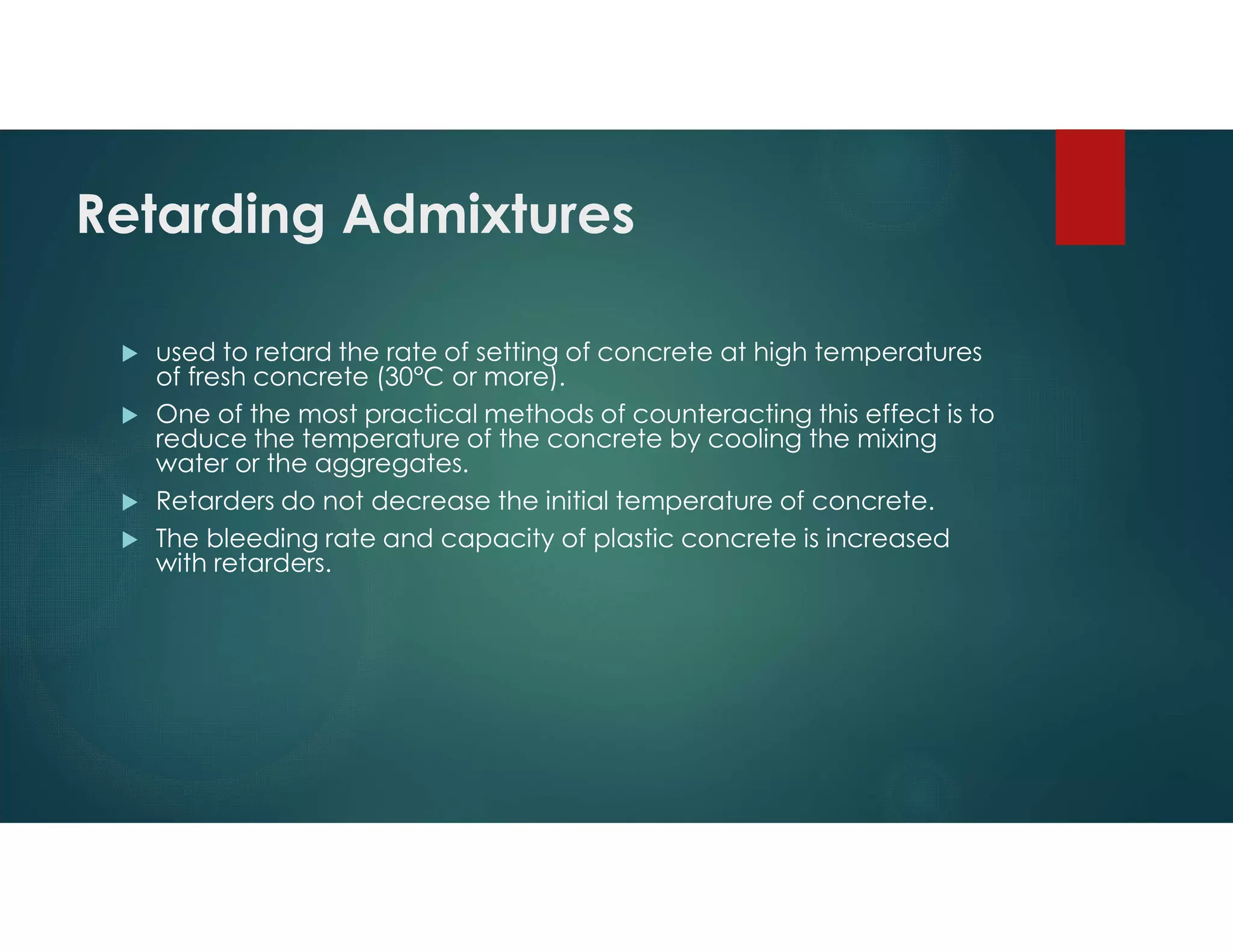 Retarding Admixtures
 used to retard the rate of setting of concrete at high temperatures
of fresh concrete (30°C or more).
 One of the most practical methods of counteracting this effect is to
reduce the temperature of the concrete by cooling the mixing
water or the aggregates.
 Retarders do not decrease the initial temperature of concrete.
 The bleeding rate and capacity of plastic concrete is increased
with retarders.
 