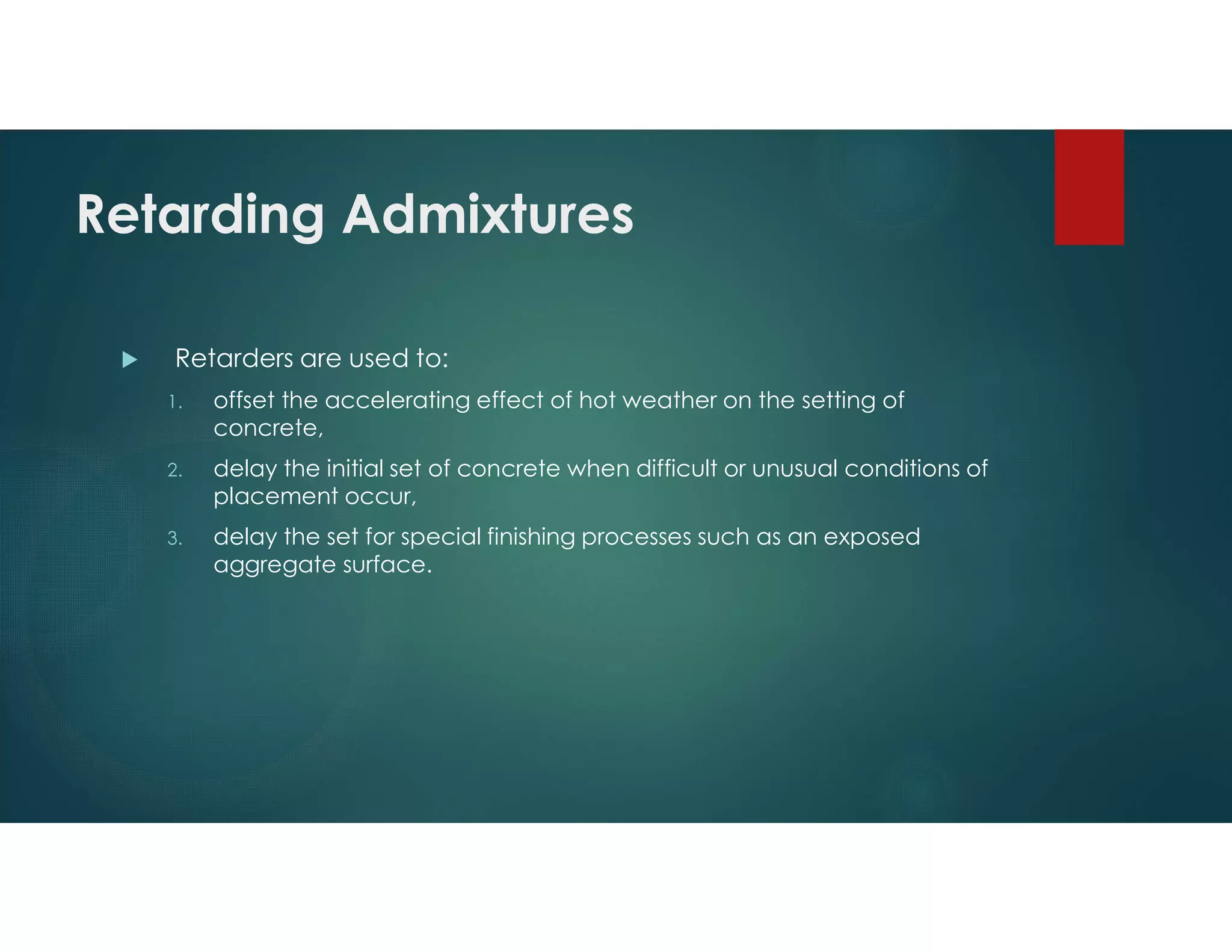 Retarding Admixtures
 Retarders are used to:
1. offset the accelerating effect of hot weather on the setting of
concrete,
2. delay the initial set of concrete when difficult or unusual conditions of
placement occur,
3. delay the set for special finishing processes such as an exposed
aggregate surface.
 