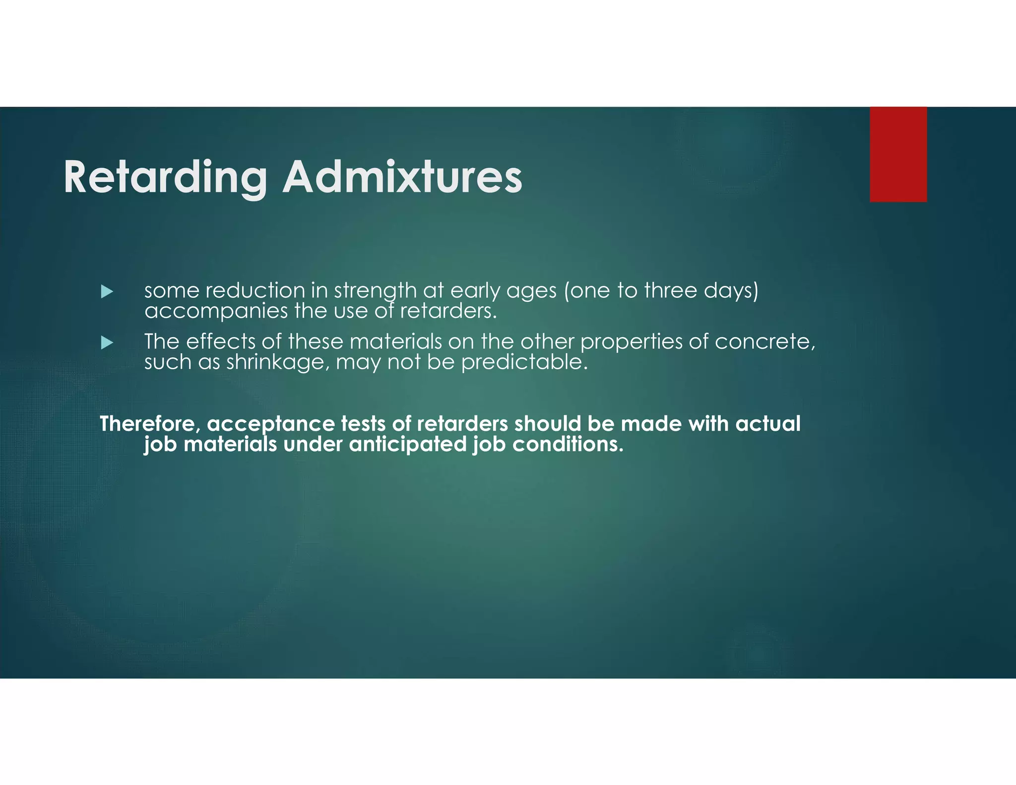 Retarding Admixtures
 some reduction in strength at early ages (one to three days)
accompanies the use of retarders.
 The effects of these materials on the other properties of concrete,
such as shrinkage, may not be predictable.
Therefore, acceptance tests of retarders should be made with actual
job materials under anticipated job conditions.
 