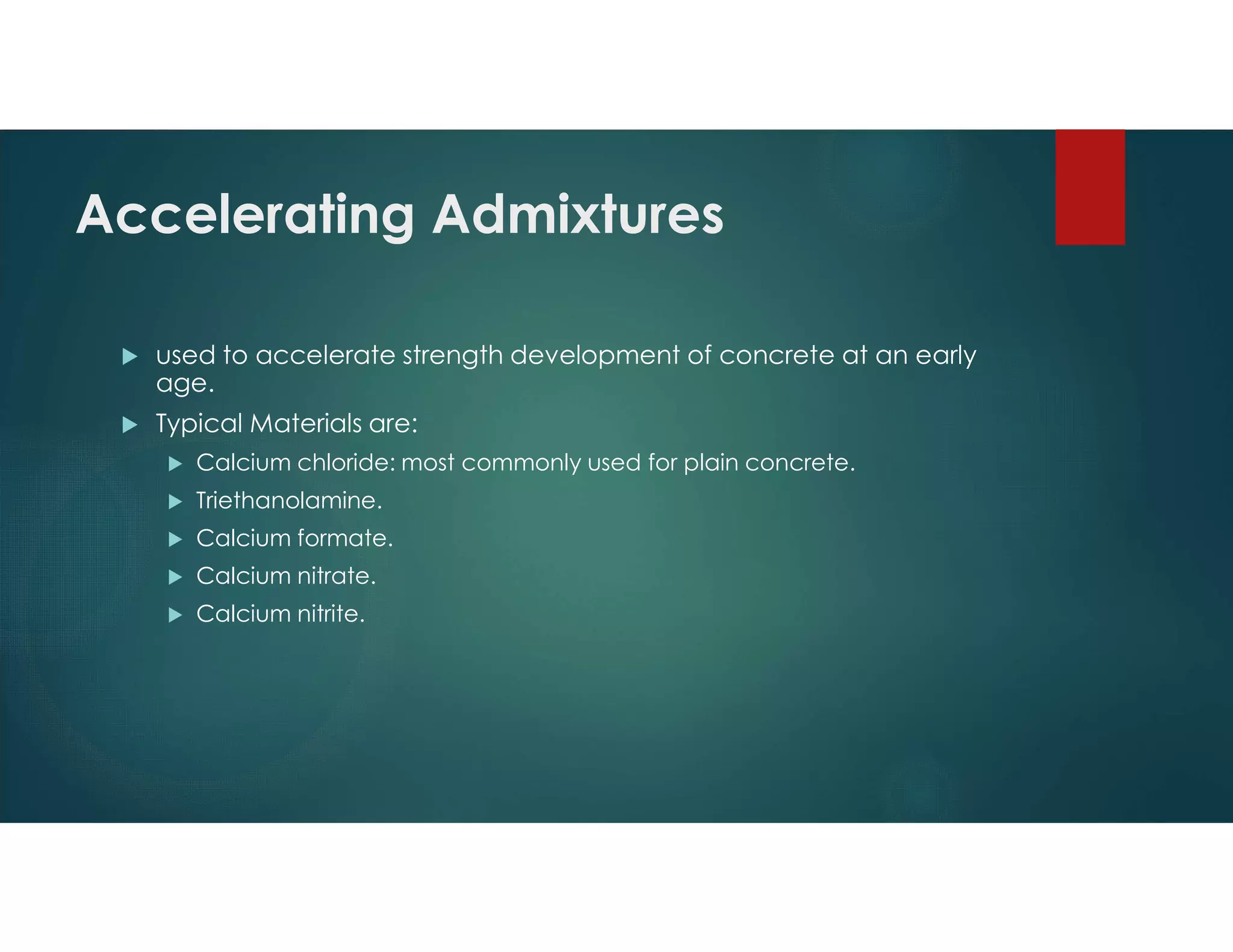 Accelerating Admixtures
 used to accelerate strength development of concrete at an early
age.
 Typical Materials are:
 Calcium chloride: most commonly used for plain concrete.
 Triethanolamine.
 Calcium formate.
 Calcium nitrate.
 Calcium nitrite.
 