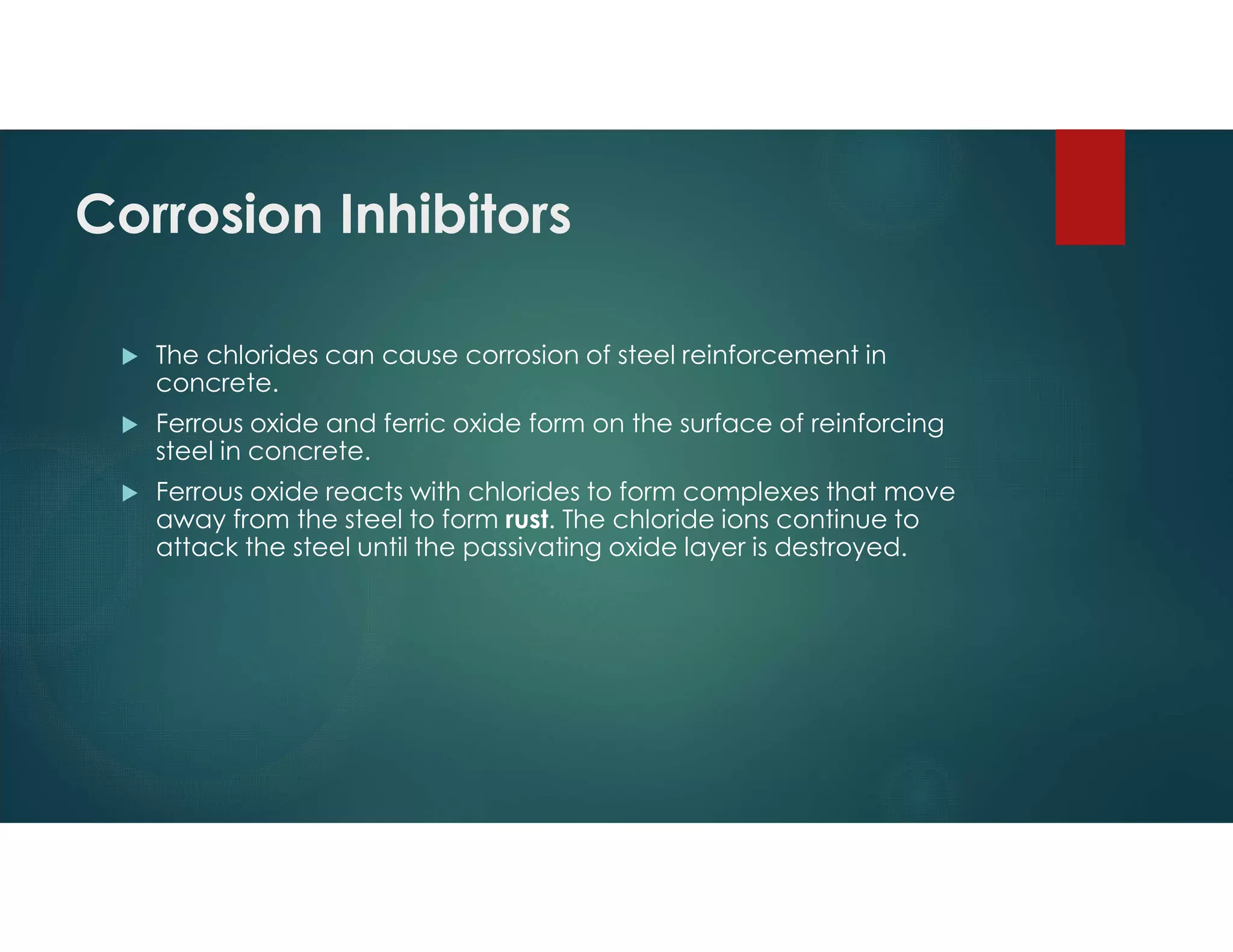Corrosion Inhibitors
 The chlorides can cause corrosion of steel reinforcement in
concrete.
 Ferrous oxide and ferric oxide form on the surface of reinforcing
steel in concrete.
 Ferrous oxide reacts with chlorides to form complexes that move
away from the steel to form rust. The chloride ions continue to
attack the steel until the passivating oxide layer is destroyed.
 