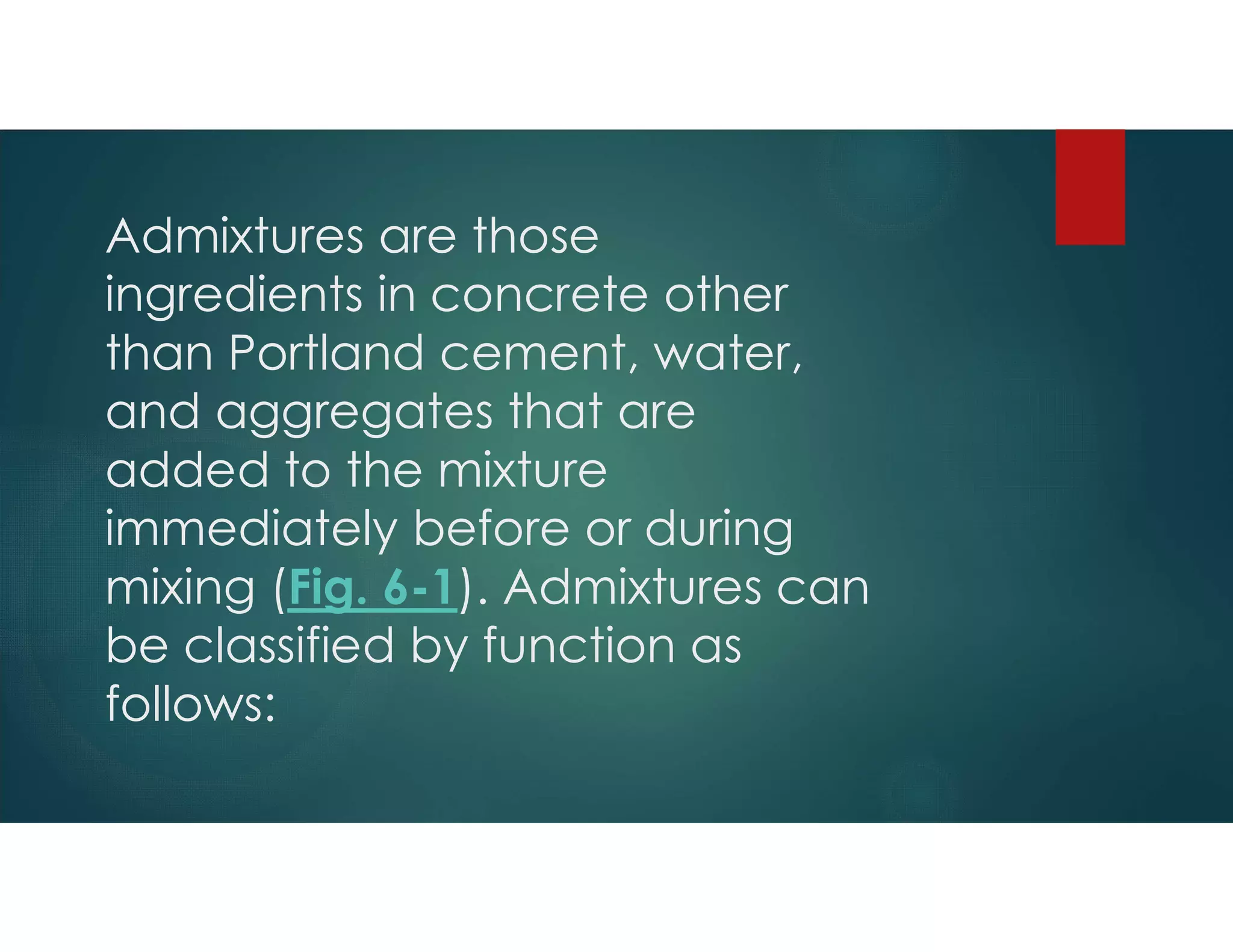 Admixtures are those
ingredients in concrete other
than Portland cement, water,
and aggregates that are
added to the mixture
immediately before or during
mixing (Fig. 6-1). Admixtures can
be classified by function as
follows:
 