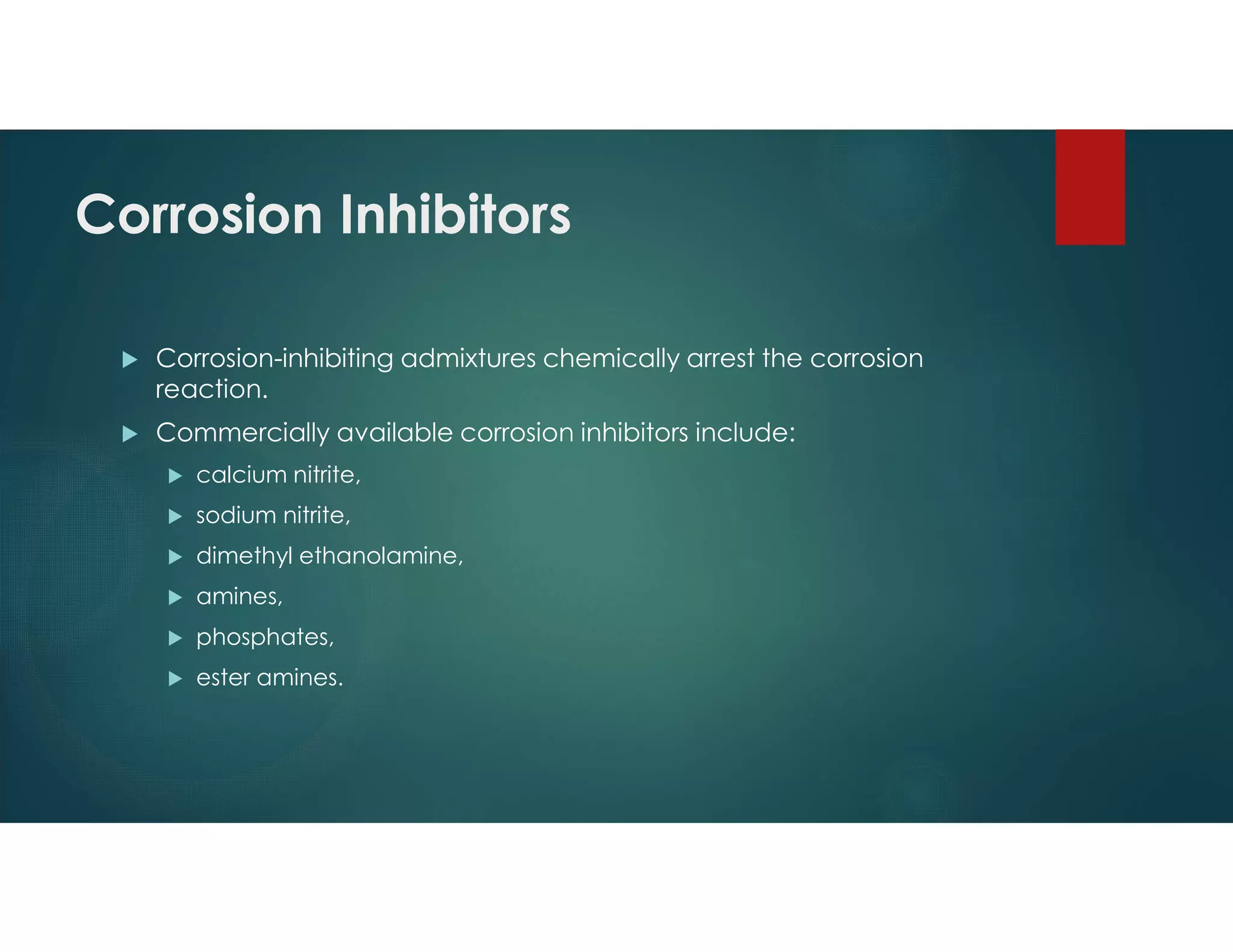 Corrosion Inhibitors
 Corrosion-inhibiting admixtures chemically arrest the corrosion
reaction.
 Commercially available corrosion inhibitors include:
 calcium nitrite,
 sodium nitrite,
 dimethyl ethanolamine,
 amines,
 phosphates,
 ester amines.
 