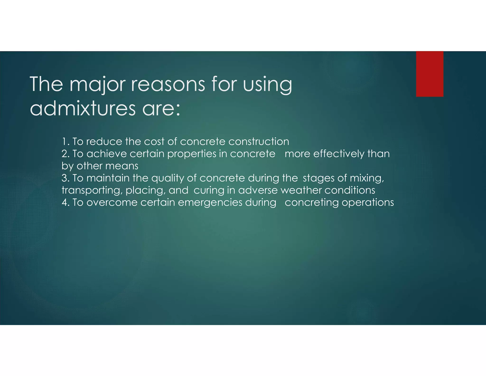 The major reasons for using
admixtures are:
1. To reduce the cost of concrete construction
2. To achieve certain properties in concrete more effectively than
by other means
3. To maintain the quality of concrete during the stages of mixing,
transporting, placing, and curing in adverse weather conditions
4. To overcome certain emergencies during concreting operations
 