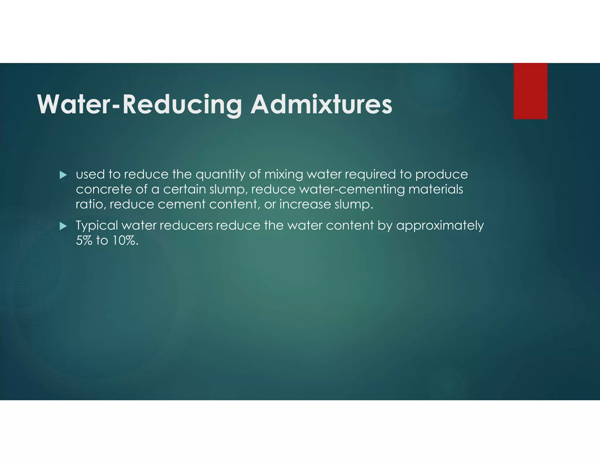 Water-Reducing Admixtures
 used to reduce the quantity of mixing water required to produce
concrete of a certain slump, reduce water-cementing materials
ratio, reduce cement content, or increase slump.
 Typical water reducers reduce the water content by approximately
5% to 10%.
 