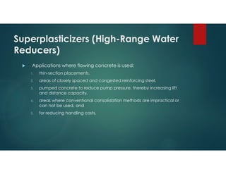 Superplasticizers (High-Range Water
Reducers)
 Applications where flowing concrete is used:
1. thin-section placements,
2. areas of closely spaced and congested reinforcing steel,
3. pumped concrete to reduce pump pressure, thereby increasing lift
and distance capacity,
4. areas where conventional consolidation methods are impractical or
can not be used, and
5. for reducing handling costs.
 