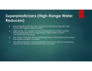 Superplasticizers (High-Range Water
Reducers)
 bleed significantly less than control concretes of equally high
slump and higher water content.
 High-slump, low-water-content, plasticized concrete has less
drying shrinkage than a high-slump, high-water-content
conventional concrete.
 has similar or higher drying shrinkage than conventional low-slump,
low-water-content concrete.
 The effectiveness of the plasticizer is increased with an increasing
amount of cement and fines in the concrete.
 