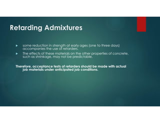 Retarding Admixtures
 some reduction in strength at early ages (one to three days)
accompanies the use of retarders.
 The effects of these materials on the other properties of concrete,
such as shrinkage, may not be predictable.
Therefore, acceptance tests of retarders should be made with actual
job materials under anticipated job conditions.
 